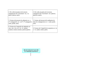 2. Els verbs incoatius de la tercera
conjugación fan l’increment –isc, -ix:
patisc, patixes, patix.
2. Els verbs incoatius de la tercera
conjugació fan l’increment –eix: pateixo,
pateixes, pateix.
3. Formes del present de subjuntiu en –e
(1ª conjugació) i en –a (2ª i 3ª conjugació):
cante, perda, senta.
3. Formes del present del sunbjuntiu de
totes les conjugacions en –i: canti, perdi,
senti.
4. Formes de l’imperfet de subjuntiu en
-ara, -era, -ira o en –és, -ís: cantara
(cantés), temera (temés), partira (partís).
4. Formes de l’imperfet de sunjuntiu en –és
o –ís: cantés, temés, partís.
BLOCS DIALECTALS DE
LA NOSTRA LLENGUA
 
