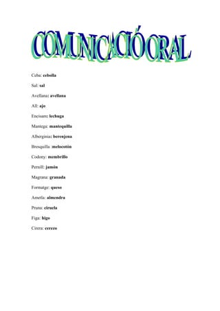 Ceba: cebolla
Sal: sal
Avellana: avellana
All: ajo
Encisam: lechuga
Mantega: mantequilla
Alberginia: berenjena
Bresquilla :melocotón
Codony: membrillo
Pernill: jamón
Magrana: granada
Formatge: queso
Ametla: almendra
Pruna: ciruela
Figa: higo
Cirera: cerezo
 