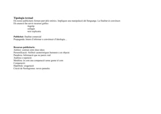 Tipologia textual
Els textos publicitaris formen part dels retòrics. Impliquen una manipulació del llenguatge. La finalitat és convéncer.
Els anuncis fan servir recursos gràfics
-logotip
-eslògan
-text explicatiu
Publicitat: finalitat comercial
Propaganda: Intent d’informar o convémcer d’ideologia…
Recursos publicitaris:
Antítesi: contrast entre dues idees
Personificació: Atribuir caraterístiques humanes a un objecte
Paradoxa: Informació que no pareix real
Anáfora o repetició:
Metàfora: és com una comparació sense gastar el com
Comparació:
Hipèrbole: exageració
Creció de Neologismes: noves paraules
 
