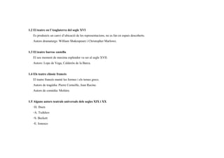 1.2 El teatre en l’Anglaterra del segle XVI
Es produieix un canvi d’ubicació de les representacions, no es fan en espais descoberts.
Autors dramaturgs: William Shakespeare i Christopher Marlowe.
1.3 El teatre barroc castella
El seu moment de maxima esplendor va ser al segle XVII.
Autors: Lope de Vega, Calderón de la Barca.
1.4 Els teatre clàssic francés
El teatre francés manté les formes i els temes grecs.
Autors de tragèdia: Pierre Corneille, Jean Racine.
Autors de comèdia: Molière.
1.5 Alguns autors teatrals universals dels segles XIX i XX
◦H. Ibsen
◦A. Txékhov
◦S. Beckett
◦E. Ionesco
 