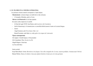 2. EL TEATRE EN LA NOSTRA LITERATURA
Les primeres mostres teatrals corresponen a l’edat mitjana.
◦Renaixement: es desenvolupa a un ámbit de la vida cortesana.
- J. Ferrandis d’Herèdia, amb La Vesita.
◦Barroc a la Il·lustració: és de tipus popular.
Els autors cultes empraven el castellà.
- Al final del segle XVIII: Joan Ramis, amb Lucrècia o de Constància.
- Amb la Renaixença i el romanticisme es consolida definitivament el teatre en la nostra llengua.
- Autors:
Àngel Guimerà, amb Terra baixa i Mar i cel.
Eduard Escalante, amb Bufar en caldo gelat o Les xiques de l’entresuelo.
◦Època contemporània
-Els Joglars: Colombi lapsus o Ubú president
-Els Comediants: Plou i fa sol o La Nit
-Dagoll-Dagom: Antaviana
-La Fura dels Baus
Autors actuals
Josep Maria Benet i Jornet. Berenàveu a les fosques, Una vella coneguda olor, La nau, cançons perdudes, el manuscript d’Ali bei)
Manuel Molins. Dansa al vetlatori, Joan joan, Quatre històries d’amor per a la reina germana
 
