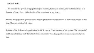 ANALYSIS :
We consider the growth of a population (for example, human, an animal, or a bacteria colony) as a
function of time t. Let x (t) be the size of the population at any time t .
Assume that population grows at a rate directly proportional to the amount of population present at that
time. Then, we obtain dx/dt = k(x),
Solution of the differential equation is x(t)=Ce^kt, where C is a constant of integration. The values of C
and k are determined with the help of initial conditions. Thus, the population increases exponentially with
time.
 