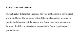 RESULT AND DISCUSSION:
The subject of differential equations has vast applications in solving real
world problems. The solutions of the differential equations are used to
predict the behaviours of the system at a future time, or at an unknown
location. So differentiation is use to predict the future population of
particular area.
 