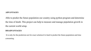 ADVANTAGES
Able to predict the future population our country using python program and determine
the time of death. This project can help to measure and manage population growth in
the current world setup.
DISADVANTAGES
It is only for the prediction not for exact solution.It is hard to predict the future population and time
consuming.
 