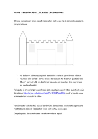 REPTE 7 : FER UN CASTELL DONADES UNES MESURES
El repte consisteix en fer un castell medieval en cartró, que ha de complir les següents
característiques:
- Ha de tenir 4 parets rectangulars de 800cm2
. I tenir un perímetre de 1200cm
- Haurà de tenir també 4 torres, la base de les quals ha de ser un quadrat d’àrea
64 cm2
i perímetre 32 cm. Les torres les podeu col·locar tant dins com fora de
les parets del castell.
Per ajudar-te en començar aquest repte pots visualitzar aquest vídeo, que et pot servir
de guia per https://www.youtube.com/watch?v=X1BK7aULECM , però tu has de posar
imaginació i com més bonic millor.
Per completar l’activitat heu buscar les fórmules de les àrees, escriure les operacions
realitzades i la solució. Necessitem veure com ho heu aconseguit.
Després podeu decorar el vostre castell com més us agradi!
 