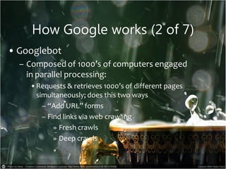 How Google works (2 of 7)
• Googlebot
– Composed of 1000’s of computers engaged
in parallel processing:
•Requests & retrieves 1000’s of different pages
simultaneously; does this two ways
– “Add URL” forms
– Find links via web crawling
» Fresh crawls
» Deep crawls
 