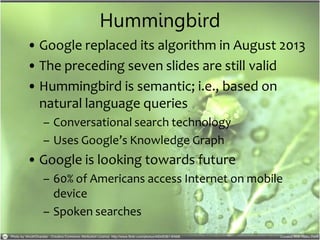 Hummingbird
• Google replaced its algorithm in August 2013
• The preceding seven slides are still valid
• Hummingbird is semantic; i.e., based on
natural language queries
– Conversational search technology
– Uses Google’s Knowledge Graph
• Google is looking towards future
– 60% of Americans access Internet on mobile
device
– Spoken searches
 