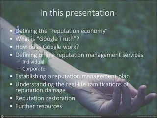 In this presentation:
• Defining the “reputation economy”
• What is “Google Truth”?
• How does Google work?
• Defining online reputation management services
– Individual
– Corporate
• Establishing a reputation management plan
• Understanding the real-life ramifications of
reputation damage
• Reputation restoration
• Further resources
 