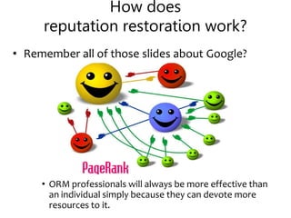 How does
reputation restoration work?
• Remember all of those slides about Google?
• ORM professionals will always be more effective than
an individual simply because they can devote more
resources to it.
 
