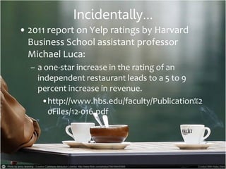 Incidentally…
• 2011 report on Yelp ratings by Harvard
Business School assistant professor
Michael Luca:
– a one-star increase in the rating of an
independent restaurant leads to a 5 to 9
percent increase in revenue.
•http://www.hbs.edu/faculty/Publication%2
0Files/12-016.pdf
 