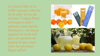 La nostra idea és la
millor perqué com ara
bé la calor el suc de
taronja i l’aigua llimó
refresquen molt i
ademés conté molta
bitamina c i el marca
págines és molt util
per a no perdret de
página ja que cuasi
totes les persones
lligen adiari.
 