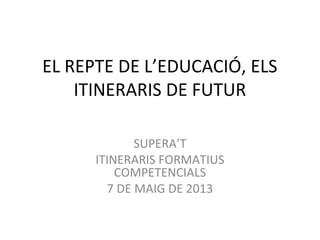EL REPTE DE L’EDUCACIÓ, ELS
ITINERARIS DE FUTUR
SUPERA’T
ITINERARIS FORMATIUS
COMPETENCIALS
7 DE MAIG DE 2013
 
