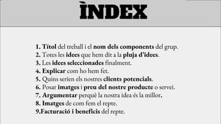 1. Títol del treball i el nom dels components del grup.
2. Totes les idees que hem dit a la pluja d’idees.
3. Les idees seleccionades finalment.
4. Explicar com ho hem fet.
5. Quins serien els nostres clients potencials.
6. Posar imatges i preu del nostre producte o servei.
7. Argumentar perquè la nostra idea és la millor.
8. Imatges de com fem el repte.
9.Facturació i beneficis del repte.
ÌNDEX
 