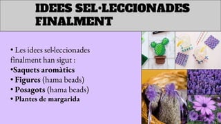 IDEES SEL•LECCIONADES
FINALMENT
• Les idees sel•leccionades
finalment han sigut :
•Saquets aromàtics
• Figures (hama beads)
• Posagots (hama beads)
• Plantes de margarida
 