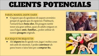 CLIENTS POTENCIALS
PARES, MARES, IAIOS I IAIES
● Creguem que els agradaran els saquets aromàtics
perquè els agrada que els espais (ex: l’habitació,
l’armari) facen bona olor. Els posagots també
tenen una gran utilitat, quan els adults estiguen en
casa d’algun amic, familiar… poden utilizar els
nostres posagots originals.
ELS XIQUETSI XIQUETES
● Als xiquets/es els agrada vore, jugar i moltes coses
més amb els ninotests. I poden convèncer als
pares/mares o iaios/iaies per a comprar-ho.
 