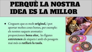 PERQUÈ LA NOSTRA
IDEA ES LA MILLOR
● Creguem que es molt original, i pot
aportar moltes coses bones, per exemple:
els nostres saquets aromatics
proporcionen bona olor, les figures
entretenen als xiquets i amb els posagots
mai més es ratllarà la taula.
 
