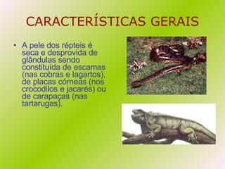 CARACTERÍSTICAS GERAIS A pele dos répteis é seca e desprovida de glândulas sendo constituída de escamas (nas cobras e lagartos), de placas córneas (nos crocodilos e jacarés) ou de carapaças (nas tartarugas). 