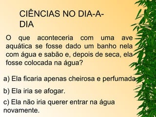 CIÊNCIAS NO DIA-A-DIA 
O que aconteceria com uma ave 
aquática se fosse dado um banho nela 
com água e sabão e, depois de seca, ela 
fosse colocada na água? 
a) Ela ficaria apenas cheirosa e perfumada. 
b) Ela iria se afogar. 
c) Ela não iria querer entrar na água 
novamente. 
 