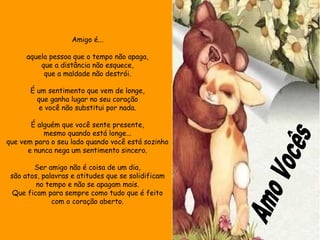 Amigo é... 
aquela pessoa que o tempo não apaga, 
que a distância não esquece, 
que a maldade não destrói. 
É um sentimento que vem de longe, 
que ganha lugar no seu coração 
e você não substitui por nada. 
É alguém que você sente presente, 
mesmo quando está longe... 
que vem para o seu lado quando você está sozinho 
e nunca nega um sentimento sincero. 
Ser amigo não é coisa de um dia, 
são atos, palavras e atitudes que se solidificam 
no tempo e não se apagam mais. 
Que ficam para sempre como tudo que é feito 
com o coração aberto. 
