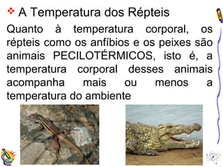  A Temperatura dos Répteis 
Quanto à temperatura corporal, os 
répteis como os anfíbios e os peixes são 
animais PECILOTÉRMICOS, isto é, a 
temperatura corporal desses animais 
acompanha mais ou menos a 
temperatura do ambiente 
 