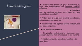 ▶ Os répteis não formam um grupo monofilético, ou
seja, não compartilham um ancestral comum
exclusivo;
➥ (a ideia de
que as espécies surgiram com base em uma
sucessão de ancestrais)
▶ Andam com o corpo bem próximo ao substrato,
pois possuem pernas curtas;
▶ As serpentes e os lagartos ápodes rastejam,pois
não possuem pernas;
▶ São animais de pele seca;
▶ Respiração exclusivamente pulmonar, mas
possuem pulmões mais simples que do ser humano;
▶ Habitam ambientes terrestres, marinhos e de
água doce;
Características gerais
4
 