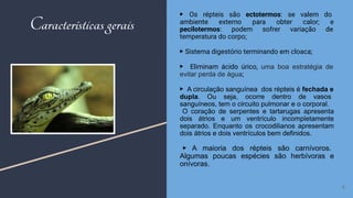 ▶ Os répteis são ectotermos: se valem do
ambiente externo para obter calor; e
pecilotermos: podem sofrer variação de
temperatura do corpo;
▶ Sistema digestório terminando em cloaca;
▶ Eliminam ácido úrico, uma boa estratégia de
evitar perda de água;
▶ A circulação sanguínea dos répteis é fechada e
dupla. Ou seja, ocorre dentro de vasos
sanguíneos, tem o circuito pulmonar e o corporal.
O coração de serpentes e tartarugas apresenta
dois átrios e um ventrículo incompletamente
separado. Enquanto os crocodilianos apresentam
dois átrios e dois ventrículos bem definidos.
▶ A maioria dos répteis são carnívoros.
Algumas poucas espécies são herbívoras e
onívoras.
6
Características gerais
 