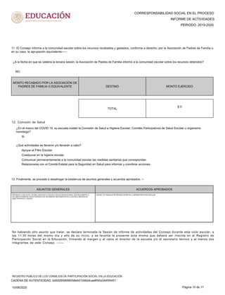CORRESPONSABILIDAD SOCIAL EN EL PROCESO
PERIODO: 2019-2020
INFORME DE ACTIVIDADES
11. El Consejo informa a la comunidad escolar sobre los recursos recabados y gastados, conforme a derecho, por la Asociación de Padres de Familia o,
en su caso, la agrupación equivalente-----
MONTO RECABADO POR LA ASOCIACIÓN DE
PADRES DE FAMILIA O EQUIVALENTE DESTINO MONTO EJERCIDO
¿A la fecha en que se celebra la tercera sesión, la Asociación de Padres de Familia informó a la comunidad escolar sobre los recursos obtenidos?
NO
$ 0
TOTAL
12. Comisión de Salud
¿En el marco del COVID 19, su escuela instaló la Comisión de Salud e Higiene Escolar, Comités Participativos de Salud Escolar u organismo
homólogo?
¿Qué actividades se llevaron y/o llevarán a cabo?
Si
Apoyar al Filtro Escolar.
Comunicar permanentemente a la comunidad escolar las medidas sanitarias que correspondan.
Coadyuvar en la higiene escolar.
Relacionarse con el Comité Estatal para la Seguridad en Salud para informar y coordinar acciones.
13. Finalmente, se procede a desahogar la existencia de asuntos generales y acuerdos aprobados. --
ASUNTOS GENERALES ACUERDOS APROBADOS
PRIORIZAR LA SALUD DE LOS NNA, SANITIZAR LA ESCUELA EN SUS INSTALACIONES, DAR SEGUIMIENTO A
LAS INDICACIONES DE LAS AUTORIDADES DE SALUBRIDAD, IMPLEMENTAR EN LA ESCUELA MEDIDAS DE
SANA DISTANCIA E HIGIENE.
INICIAR LOS TRABAJOS DE REHABILITACIÓN DE LA INFRAESTRUCTURA ESCOLAR.
No habiendo otro asunto que tratar, se declara terminada la Sesión de informe de actividades del Consejo durante este ciclo escolar, a
las 11:30 horas del mismo día y año de su inicio, y se levanta la presente acta misma que deberá ser inscrita en el Registro de
Participación Social en la Educación, firmando al margen y al calce el director de la escuela y/o el secretario técnico y al menos dos
integrantes de este Consejo. ------
10/08/2020 Página 10 de 11
CADENA DE AUTENTICIDAD: bd5d2659696058eb010dbb4cae6f40a3445f4451
REGISTRO PÚBLICO DE LOS CONSEJOS DE PARTICIPACIÓN SOCIAL EN LA EDUCACIÓN
 