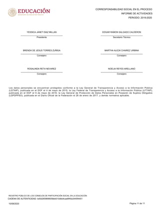 CORRESPONSABILIDAD SOCIAL EN EL PROCESO
PERIODO: 2019-2020
INFORME DE ACTIVIDADES
YESSICA JANET DIAZ MILLAN
____________________________________
Presidente
EDGAR RAMON SALGADO CALDERON
____________________________________
Secretario Técnico
BRENDA DE JESUS TORRES ZUÑIGA
____________________________________
Consejero
MARTHA ALICIA CHAIREZ URBINA
____________________________________
Consejero
ROSALINDA RETA NEVAREZ
____________________________________
Consejero
NOELIA REYES ARELLANO
____________________________________
Consejero
Los datos personales se encuentran protegidos conforme a la Ley General de Transparencia y Acceso a la Información Pública
(LGTAIP), publicada en el DOF el 4 de mayo de 2015; la Ley Federal de Transparencia y Acceso a la Información Pública (LFTAIP),
publicada en el DOF el 9 de mayo de 2016; la Ley General de Protección de Datos Personales en Posesión de Sujetos Obligados
(LGPDPPSO), publicada en el Diario Oficial de la Federación el 26 de enero de 2017, y demás normativa aplicable.
10/08/2020 Página 11 de 11
CADENA DE AUTENTICIDAD: bd5d2659696058eb010dbb4cae6f40a3445f4451
REGISTRO PÚBLICO DE LOS CONSEJOS DE PARTICIPACIÓN SOCIAL EN LA EDUCACIÓN
 