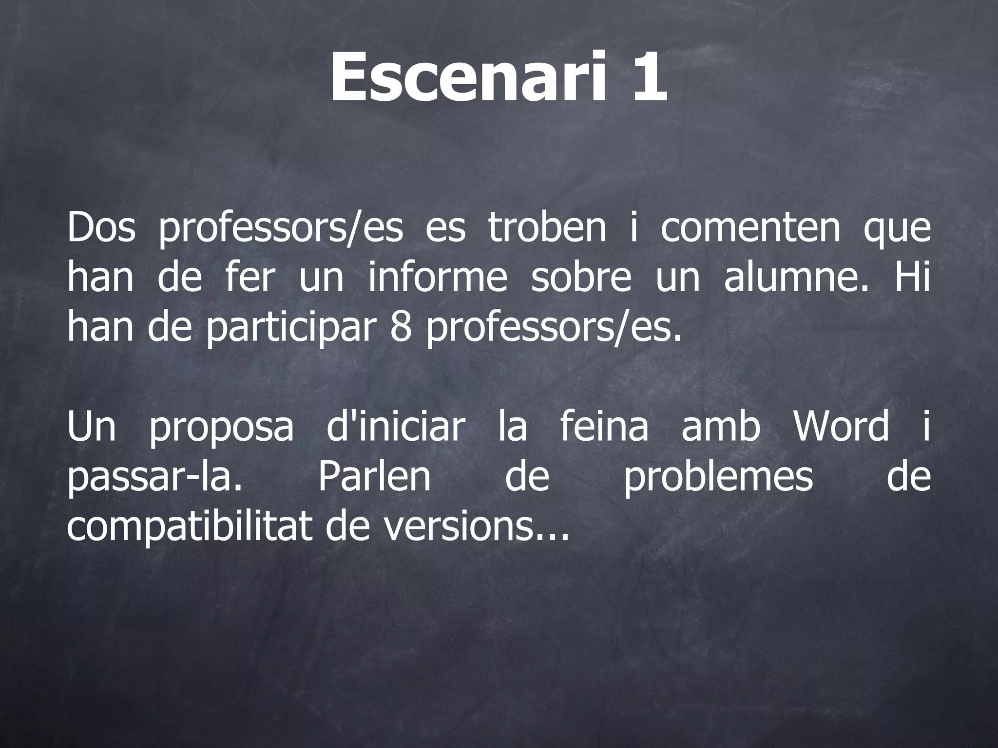 Dos professors/es es troben i comenten que han de fer un informe sobre un alumne. Hi han de participar 8 professors/es. Un proposa d'iniciar la feina amb Word i passar-la. Parlen de problemes de compatibilitat de versions... Escenari 1 