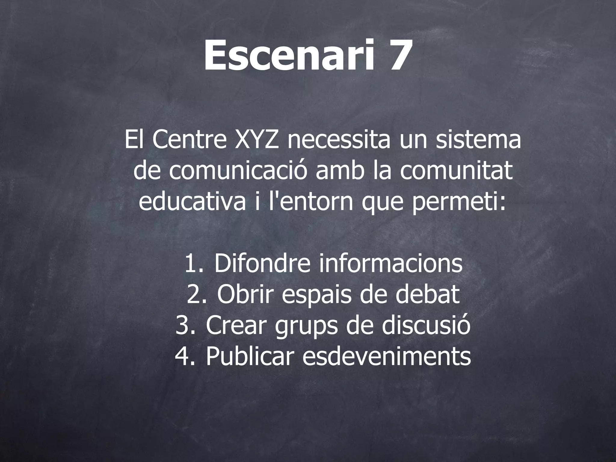 El Centre XYZ necessita un sistema de comunicació amb la comunitat educativa i l'entorn que permeti: 1. Difondre informacions 2. Obrir espais de debat 3. Crear grups de discusió 4. Publicar esdeveniments Escenari 7 