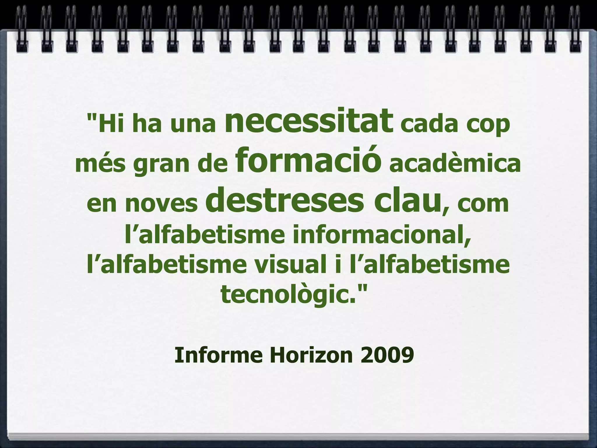 "Hi ha una  necessitat  cada cop més gran de  formació  acadèmica en noves  destreses clau , com l’alfabetisme informacional, l’alfabetisme visual i l’alfabetisme tecnològic."  Informe Horizon 2009   