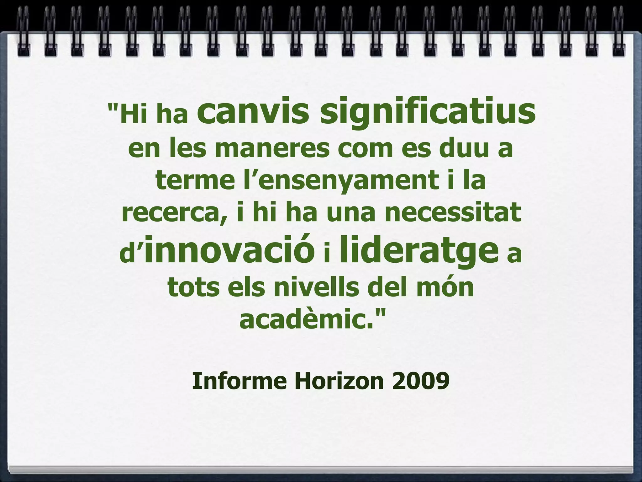 "Hi ha  canvis significatius  en les maneres com es duu a terme l’ensenyament i la recerca, i hi ha una necessitat d’ innovació  i  lideratge  a tots els nivells del món acadèmic."    Informe Horizon 2009 