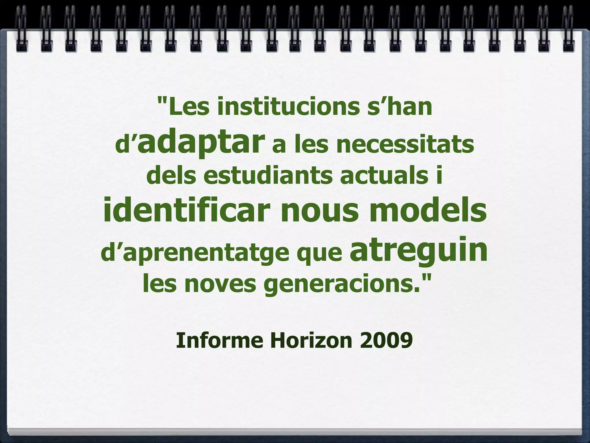 "Les institucions s’han d’ adaptar  a les necessitats dels estudiants actuals i  identificar nous models  d’aprenentatge que  atreguin  les noves generacions."    Informe Horizon 2009 