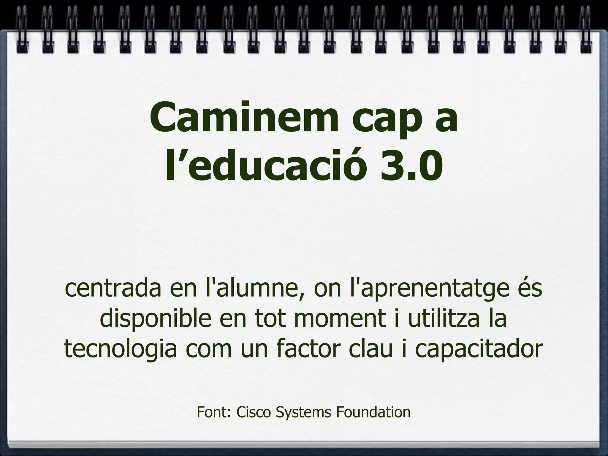 Caminem cap a l’educació 3.0 centrada en l'alumne, on l'aprenentatge és disponible en tot moment i utilitza la tecnologia com un factor clau i capacitador Font: Cisco Systems Foundation 