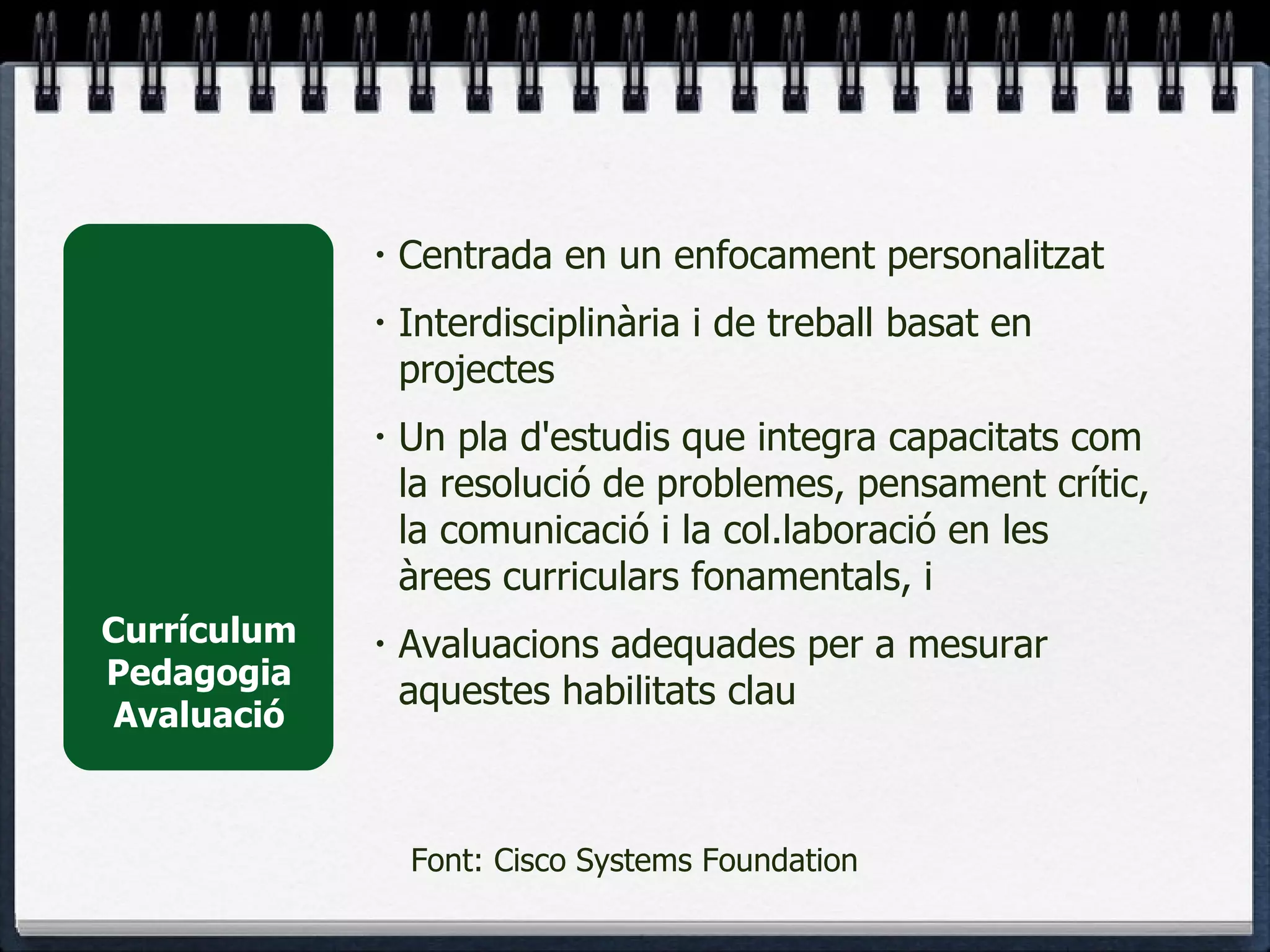 Currículum Pedagogia Avaluació Centrada en un enfocament personalitzat Interdisciplinària i de treball basat en projectes  Un pla d'estudis que integra capacitats com la resolució de problemes, pensament crític, la comunicació i la col.laboració en les àrees curriculars fonamentals, i  Avaluacions adequades per a mesurar aquestes habilitats clau Font: Cisco Systems Foundation 