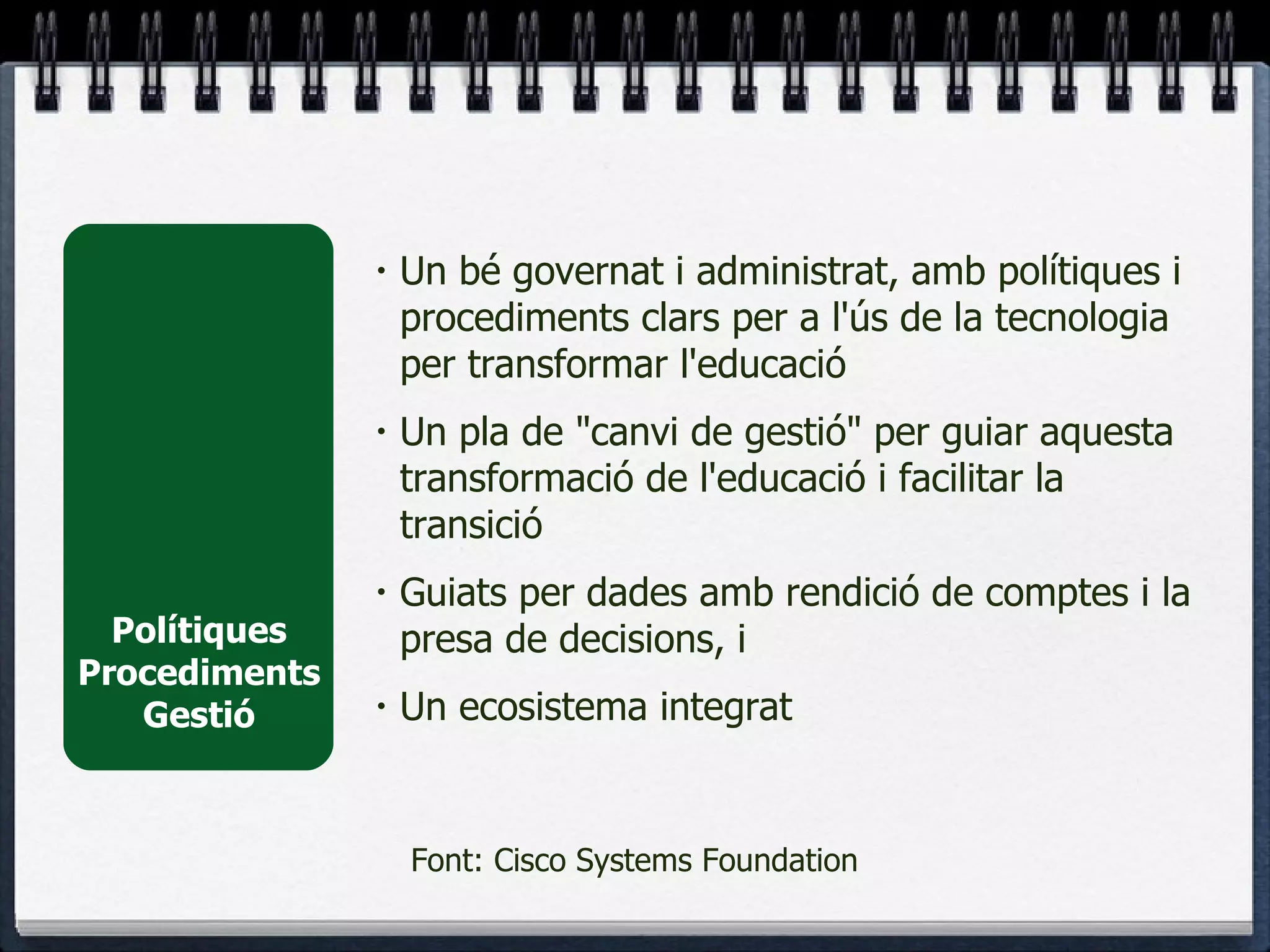 Polítiques Procediments Gestió Un bé governat i administrat, amb polítiques i procediments clars per a l'ús de la tecnologia per transformar l'educació Un pla de "canvi de gestió" per guiar aquesta transformació de l'educació i facilitar la transició Guiats per dades amb rendició de comptes i la presa de decisions, i Un ecosistema integrat Font: Cisco Systems Foundation 