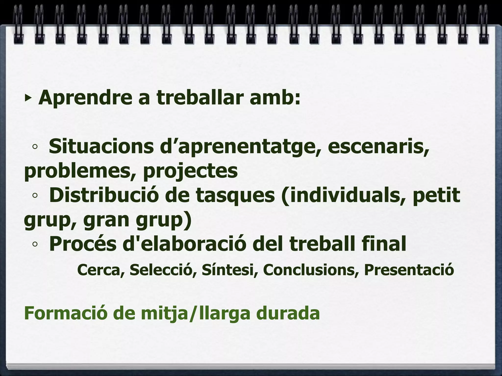 Aprendre a treballar amb:  ◦ Situacions d’aprenentatge, escenaris, problemes, projectes ◦ Distribució de tasques (individuals, petit grup, gran grup) ◦ Procés d'elaboració del treball final Cerca, Selecció, Síntesi, Conclusions, Presentació Formació de mitja/llarga durada 