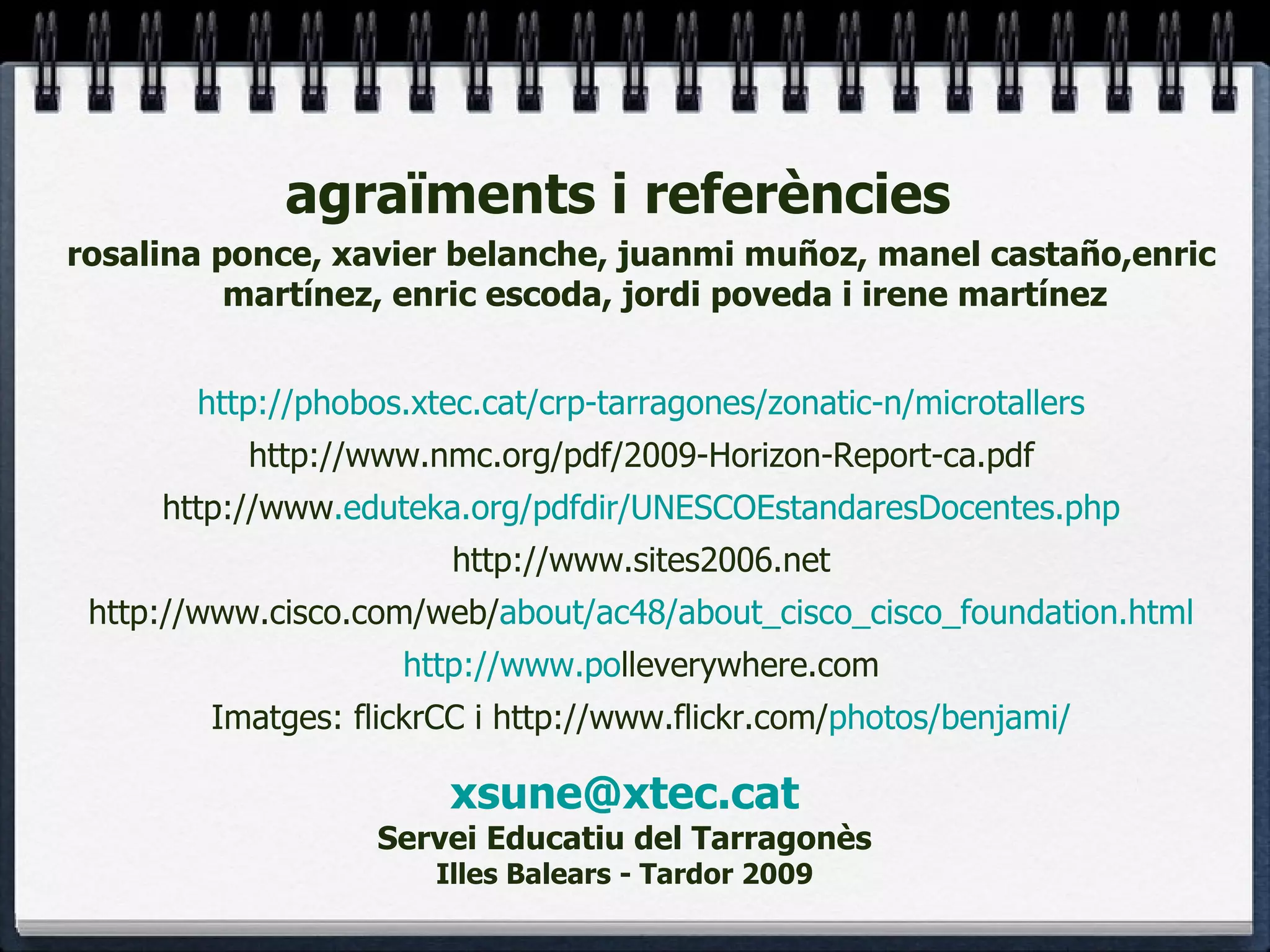 [email_address] Servei Educatiu del Tarragonès Illes Balears - Tardor 2009 rosalina ponce, xavier belanche, juanmi muñoz, manel castaño,enric martínez, enric escoda, jordi poveda i irene martínez http://phobos.xtec.cat/crp-tarragones/zonatic-n/microtallers http://www.nmc.org/pdf/2009-Horizon-Report-ca.pdf http://www .eduteka.org/pdfdir/UNESCOEstandaresDocentes.php http://www.sites2006.net http://www.cisco.com/web/ about/ac48/about_cisco_cisco_foundation.html http://www.po lleverywhere.com Imatges: flickrCC i http://www.flickr.com/ photos/benjami/ agraïments i referències  