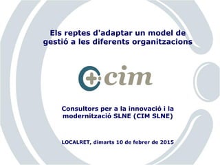 Consultors per a la innovació i la
modernització SLNE (CIM SLNE)
Els reptes d'adaptar un model de
gestió a les diferents organitzacions
LOCALRET, dimarts 10 de febrer de 2015
 