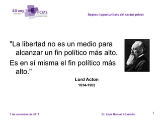 1
Reptes i oportunitats del sector privat
7 de novembre de 2017 Dr. Lluís Monset i Castells
"La libertad no es un medio para
alcanzar un fin político más alto.
Es en sí misma el fin político más
alto."
Lord Acton
1834-1902
 