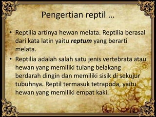 Pengertian reptil …
• Reptilia artinya hewan melata. Reptilia berasal
dari kata latin yaitu reptum yang berarti
melata.
• Reptilia adalah salah satu jenis vertebrata atau
hewan yang memiliki tulang belakang
berdarah dingin dan memiliki sisik di sekujur
tubuhnya. Reptil termasuk tetrapoda, yaitu
hewan yang memiliki empat kaki.
 