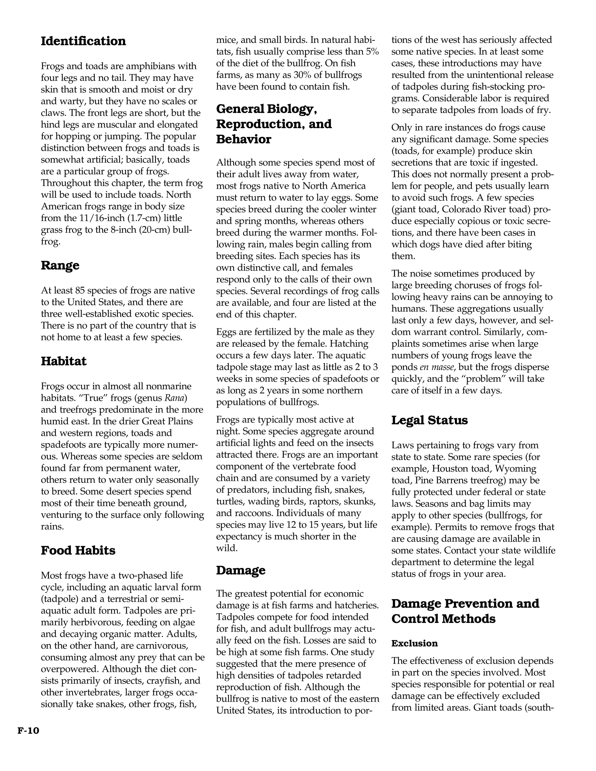 Identification                              mice, and small birds. In natural habi-      tions of the west has seriously affected
                                                   tats, fish usually comprise less than 5%     some native species. In at least some
       Frogs and toads are amphibians with         of the diet of the bullfrog. On fish         cases, these introductions may have
       four legs and no tail. They may have        farms, as many as 30% of bullfrogs           resulted from the unintentional release
       skin that is smooth and moist or dry        have been found to contain fish.             of tadpoles during fish-stocking pro-
       and warty, but they have no scales or                                                    grams. Considerable labor is required
       claws. The front legs are short, but the    General Biology,                             to separate tadpoles from loads of fry.
       hind legs are muscular and elongated        Reproduction, and                            Only in rare instances do frogs cause
       for hopping or jumping. The popular         Behavior                                     any significant damage. Some species
       distinction between frogs and toads is                                                   (toads, for example) produce skin
       somewhat artificial; basically, toads       Although some species spend most of          secretions that are toxic if ingested.
       are a particular group of frogs.            their adult lives away from water,           This does not normally present a prob-
       Throughout this chapter, the term frog      most frogs native to North America           lem for people, and pets usually learn
       will be used to include toads. North        must return to water to lay eggs. Some       to avoid such frogs. A few species
       American frogs range in body size           species breed during the cooler winter       (giant toad, Colorado River toad) pro-
       from the 11/16-inch (1.7-cm) little         and spring months, whereas others            duce especially copious or toxic secre-
       grass frog to the 8-inch (20-cm) bull-      breed during the warmer months. Fol-         tions, and there have been cases in
       frog.                                       lowing rain, males begin calling from        which dogs have died after biting
                                                   breeding sites. Each species has its         them.
       Range                                       own distinctive call, and females
                                                                                                The noise sometimes produced by
                                                   respond only to the calls of their own
                                                                                                large breeding choruses of frogs fol-
       At least 85 species of frogs are native     species. Several recordings of frog calls
                                                                                                lowing heavy rains can be annoying to
       to the United States, and there are         are available, and four are listed at the
                                                                                                humans. These aggregations usually
       three well-established exotic species.      end of this chapter.
                                                                                                last only a few days, however, and sel-
       There is no part of the country that is
                                                   Eggs are fertilized by the male as they      dom warrant control. Similarly, com-
       not home to at least a few species.
                                                   are released by the female. Hatching         plaints sometimes arise when large
                                                   occurs a few days later. The aquatic         numbers of young frogs leave the
       Habitat                                     tadpole stage may last as little as 2 to 3   ponds en masse, but the frogs disperse
                                                   weeks in some species of spadefoots or       quickly, and the “problem” will take
       Frogs occur in almost all nonmarine         as long as 2 years in some northern          care of itself in a few days.
       habitats. “True” frogs (genus Rana)         populations of bullfrogs.
       and treefrogs predominate in the more
       humid east. In the drier Great Plains       Frogs are typically most active at           Legal Status
       and western regions, toads and              night. Some species aggregate around
       spadefoots are typically more numer-        artificial lights and feed on the insects    Laws pertaining to frogs vary from
       ous. Whereas some species are seldom        attracted there. Frogs are an important      state to state. Some rare species (for
       found far from permanent water,             component of the vertebrate food             example, Houston toad, Wyoming
       others return to water only seasonally      chain and are consumed by a variety          toad, Pine Barrens treefrog) may be
       to breed. Some desert species spend         of predators, including fish, snakes,        fully protected under federal or state
       most of their time beneath ground,          turtles, wading birds, raptors, skunks,      laws. Seasons and bag limits may
       venturing to the surface only following     and raccoons. Individuals of many            apply to other species (bullfrogs, for
       rains.                                      species may live 12 to 15 years, but life    example). Permits to remove frogs that
                                                   expectancy is much shorter in the            are causing damage are available in
       Food Habits                                 wild.                                        some states. Contact your state wildlife
                                                                                                department to determine the legal
       Most frogs have a two-phased life           Damage                                       status of frogs in your area.
       cycle, including an aquatic larval form
                                                   The greatest potential for economic
       (tadpole) and a terrestrial or semi-
       aquatic adult form. Tadpoles are pri-
                                                   damage is at fish farms and hatcheries.      Damage Prevention and
                                                   Tadpoles compete for food intended           Control Methods
       marily herbivorous, feeding on algae
                                                   for fish, and adult bullfrogs may actu-
       and decaying organic matter. Adults,
                                                   ally feed on the fish. Losses are said to    Exclusion
       on the other hand, are carnivorous,
                                                   be high at some fish farms. One study
       consuming almost any prey that can be                                                    The effectiveness of exclusion depends
                                                   suggested that the mere presence of
       overpowered. Although the diet con-                                                      in part on the species involved. Most
                                                   high densities of tadpoles retarded
       sists primarily of insects, crayfish, and                                                species responsible for potential or real
                                                   reproduction of fish. Although the
       other invertebrates, larger frogs occa-                                                  damage can be effectively excluded
                                                   bullfrog is native to most of the eastern
       sionally take snakes, other frogs, fish,                                                 from limited areas. Giant toads (south-
                                                   United States, its introduction to por-

F-10
 