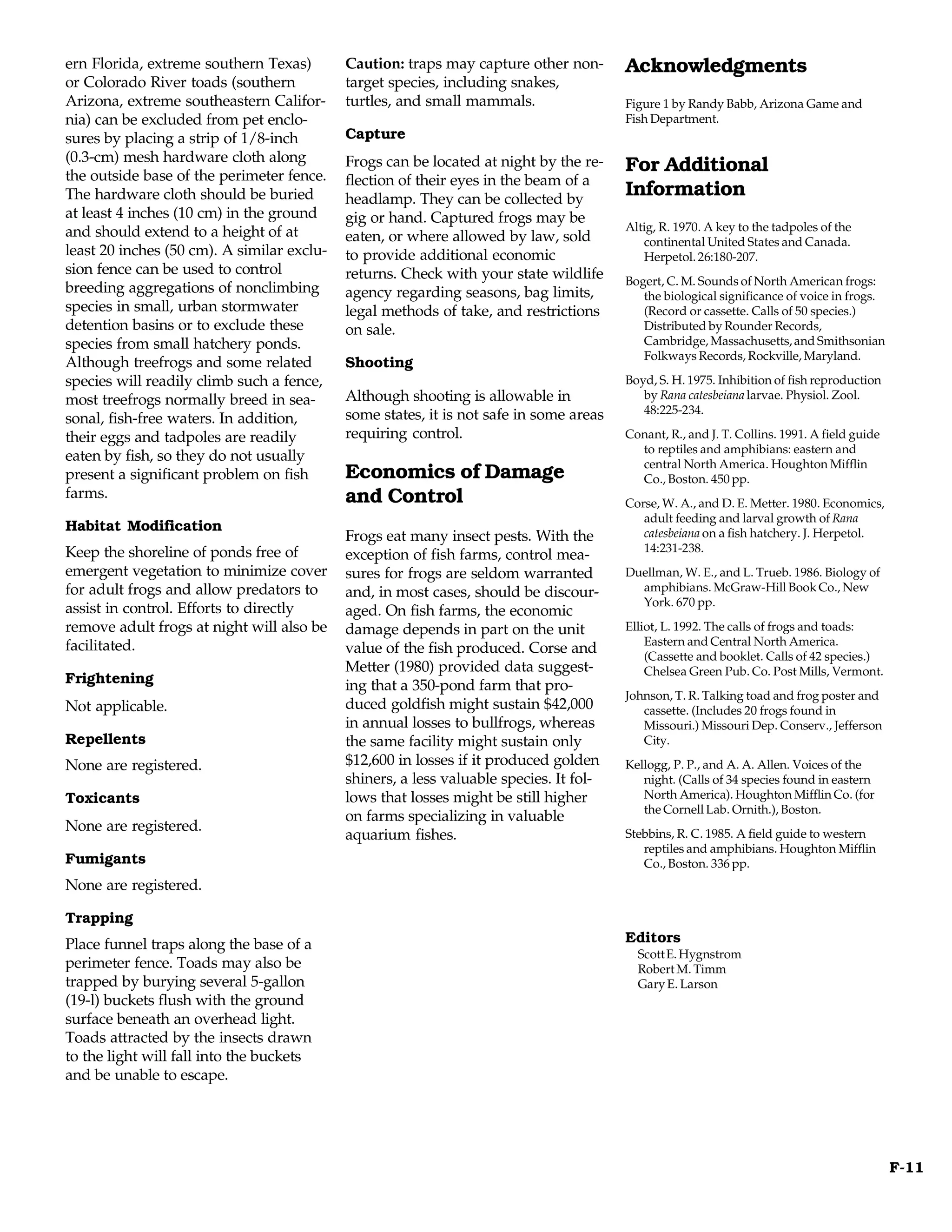 ern Florida, extreme southern Texas)        Caution: traps may capture other non-       Acknowledgments
or Colorado River toads (southern           target species, including snakes,
Arizona, extreme southeastern Califor-      turtles, and small mammals.                 Figure 1 by Randy Babb, Arizona Game and
nia) can be excluded from pet enclo-                                                    Fish Department.
sures by placing a strip of 1/8-inch        Capture
(0.3-cm) mesh hardware cloth along          Frogs can be located at night by the re-
the outside base of the perimeter fence.
                                                                                        For Additional
                                            flection of their eyes in the beam of a
The hardware cloth should be buried         headlamp. They can be collected by
                                                                                        Information
at least 4 inches (10 cm) in the ground     gig or hand. Captured frogs may be
and should extend to a height of at                                                     Altig, R. 1970. A key to the tadpoles of the
                                            eaten, or where allowed by law, sold           continental United States and Canada.
least 20 inches (50 cm). A similar exclu-   to provide additional economic                 Herpetol. 26:180-207.
sion fence can be used to control           returns. Check with your state wildlife     Bogert, C. M. Sounds of North American frogs:
breeding aggregations of nonclimbing        agency regarding seasons, bag limits,          the biological significance of voice in frogs.
species in small, urban stormwater          legal methods of take, and restrictions        (Record or cassette. Calls of 50 species.)
detention basins or to exclude these        on sale.                                       Distributed by Rounder Records,
species from small hatchery ponds.                                                         Cambridge, Massachusetts, and Smithsonian
                                                                                           Folkways Records, Rockville, Maryland.
Although treefrogs and some related         Shooting
species will readily climb such a fence,                                                Boyd, S. H. 1975. Inhibition of fish reproduction
most treefrogs normally breed in sea-       Although shooting is allowable in              by Rana catesbeiana larvae. Physiol. Zool.
                                            some states, it is not safe in some areas      48:225-234.
sonal, fish-free waters. In addition,
their eggs and tadpoles are readily         requiring control.                          Conant, R., and J. T. Collins. 1991. A field guide
                                                                                          to reptiles and amphibians: eastern and
eaten by fish, so they do not usually                                                     central North America. Houghton Mifflin
present a significant problem on fish       Economics of Damage                           Co., Boston. 450 pp.
farms.                                      and Control                                 Corse, W. A., and D. E. Metter. 1980. Economics,
                                                                                           adult feeding and larval growth of Rana
Habitat Modification                                                                       catesbeiana on a fish hatchery. J. Herpetol.
                                            Frogs eat many insect pests. With the
Keep the shoreline of ponds free of                                                        14:231-238.
                                            exception of fish farms, control mea-
emergent vegetation to minimize cover       sures for frogs are seldom warranted        Duellman, W. E., and L. Trueb. 1986. Biology of
for adult frogs and allow predators to      and, in most cases, should be discour-        amphibians. McGraw-Hill Book Co., New
                                                                                          York. 670 pp.
assist in control. Efforts to directly      aged. On fish farms, the economic
remove adult frogs at night will also be    damage depends in part on the unit          Elliot, L. 1992. The calls of frogs and toads:
facilitated.                                                                                Eastern and Central North America.
                                            value of the fish produced. Corse and           (Cassette and booklet. Calls of 42 species.)
                                            Metter (1980) provided data suggest-            Chelsea Green Pub. Co. Post Mills, Vermont.
Frightening                                 ing that a 350-pond farm that pro-
                                                                                        Johnson, T. R. Talking toad and frog poster and
Not applicable.                             duced goldfish might sustain $42,000           cassette. (Includes 20 frogs found in
                                            in annual losses to bullfrogs, whereas         Missouri.) Missouri Dep. Conserv., Jefferson
Repellents                                  the same facility might sustain only           City.

None are registered.                        $12,600 in losses if it produced golden     Kellogg, P. P., and A. A. Allen. Voices of the
                                            shiners, a less valuable species. It fol-      night. (Calls of 34 species found in eastern
Toxicants                                   lows that losses might be still higher         North America). Houghton Mifflin Co. (for
                                                                                           the Cornell Lab. Ornith.), Boston.
                                            on farms specializing in valuable
None are registered.
                                            aquarium fishes.                            Stebbins, R. C. 1985. A field guide to western
                                                                                           reptiles and amphibians. Houghton Mifflin
Fumigants                                                                                  Co., Boston. 336 pp.
None are registered.

Trapping
Place funnel traps along the base of a                                                  Editors
                                                                                          Scott E. Hygnstrom
perimeter fence. Toads may also be                                                        Robert M. Timm
trapped by burying several 5-gallon                                                       Gary E. Larson
(19-l) buckets flush with the ground
surface beneath an overhead light.
Toads attracted by the insects drawn
to the light will fall into the buckets
and be unable to escape.




                                                                                                                                             F-11
 