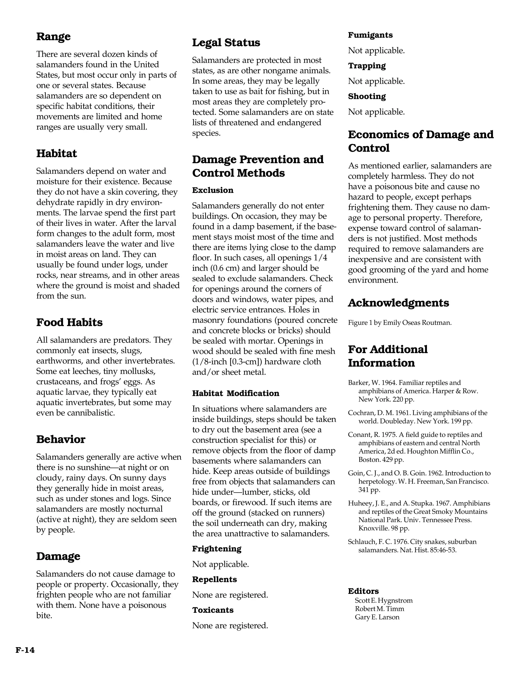 Range                                                                                  Fumigants
                                                   Legal Status
       There are several dozen kinds of                                                       Not applicable.
                                                   Salamanders are protected in most
       salamanders found in the United                                                        Trapping
                                                   states, as are other nongame animals.
       States, but most occur only in parts of
                                                   In some areas, they may be legally         Not applicable.
       one or several states. Because
                                                   taken to use as bait for fishing, but in
       salamanders are so dependent on                                                        Shooting
                                                   most areas they are completely pro-
       specific habitat conditions, their
                                                   tected. Some salamanders are on state      Not applicable.
       movements are limited and home
                                                   lists of threatened and endangered
       ranges are usually very small.
                                                   species.                                   Economics of Damage and
       Habitat                                                                                Control
                                                   Damage Prevention and                      As mentioned earlier, salamanders are
       Salamanders depend on water and             Control Methods                            completely harmless. They do not
       moisture for their existence. Because
                                                   Exclusion                                  have a poisonous bite and cause no
       they do not have a skin covering, they
                                                                                              hazard to people, except perhaps
       dehydrate rapidly in dry environ-           Salamanders generally do not enter         frightening them. They cause no dam-
       ments. The larvae spend the first part      buildings. On occasion, they may be        age to personal property. Therefore,
       of their lives in water. After the larval   found in a damp basement, if the base-     expense toward control of salaman-
       form changes to the adult form, most        ment stays moist most of the time and      ders is not justified. Most methods
       salamanders leave the water and live        there are items lying close to the damp    required to remove salamanders are
       in moist areas on land. They can            floor. In such cases, all openings 1/4     inexpensive and are consistent with
       usually be found under logs, under          inch (0.6 cm) and larger should be         good grooming of the yard and home
       rocks, near streams, and in other areas     sealed to exclude salamanders. Check       environment.
       where the ground is moist and shaded        for openings around the corners of
       from the sun.                               doors and windows, water pipes, and
                                                                                              Acknowledgments
                                                   electric service entrances. Holes in
       Food Habits                                 masonry foundations (poured concrete       Figure 1 by Emily Oseas Routman.
                                                   and concrete blocks or bricks) should
       All salamanders are predators. They         be sealed with mortar. Openings in
       commonly eat insects, slugs,                wood should be sealed with fine mesh       For Additional
       earthworms, and other invertebrates.        (1/8-inch [0.3-cm]) hardware cloth         Information
       Some eat leeches, tiny mollusks,            and/or sheet metal.
       crustaceans, and frogs’ eggs. As                                                       Barker, W. 1964. Familiar reptiles and
       aquatic larvae, they typically eat          Habitat Modification                          amphibians of America. Harper & Row.
                                                                                                 New York. 220 pp.
       aquatic invertebrates, but some may
       even be cannibalistic.                      In situations where salamanders are        Cochran, D. M. 1961. Living amphibians of the
                                                   inside buildings, steps should be taken       world. Doubleday. New York. 199 pp.
                                                   to dry out the basement area (see a
                                                                                              Conant, R. 1975. A field guide to reptiles and
       Behavior                                    construction specialist for this) or         amphibians of eastern and central North
                                                   remove objects from the floor of damp        America, 2d ed. Houghton Mifflin Co.,
       Salamanders generally are active when       basements where salamanders can              Boston. 429 pp.
       there is no sunshine—at night or on         hide. Keep areas outside of buildings      Goin, C. J., and O. B. Goin. 1962. Introduction to
       cloudy, rainy days. On sunny days           free from objects that salamanders can        herpetology. W. H. Freeman, San Francisco.
       they generally hide in moist areas,         hide under—lumber, sticks, old                341 pp.
       such as under stones and logs. Since        boards, or firewood. If such items are     Huheey, J. E., and A. Stupka. 1967. Amphibians
       salamanders are mostly nocturnal            off the ground (stacked on runners)          and reptiles of the Great Smoky Mountains
       (active at night), they are seldom seen     the soil underneath can dry, making          National Park. Univ. Tennessee Press.
       by people.                                                                               Knoxville. 98 pp.
                                                   the area unattractive to salamanders.
                                                                                              Schlauch, F. C. 1976. City snakes, suburban
                                                   Frightening                                   salamanders. Nat. Hist. 85:46-53.
       Damage
                                                   Not applicable.
       Salamanders do not cause damage to
                                                   Repellents
       people or property. Occasionally, they
       frighten people who are not familiar        None are registered.                       Editors
                                                                                                Scott E. Hygnstrom
       with them. None have a poisonous                                                         Robert M. Timm
                                                   Toxicants
       bite.                                                                                    Gary E. Larson
                                                   None are registered.

F-14
 