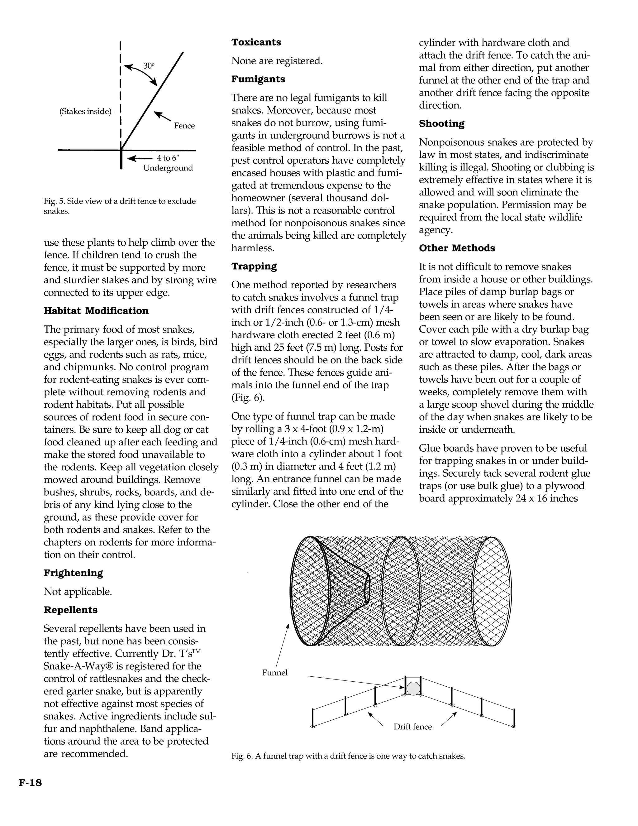 Toxicants                                             cylinder with hardware cloth and
                                                                                                             attach the drift fence. To catch the ani-
                                    30o
                                                       None are registered.
                                                                                                             mal from either direction, put another
                                                       Fumigants                                             funnel at the other end of the trap and
                                                       There are no legal fumigants to kill                  another drift fence facing the opposite
                                                       snakes. Moreover, because most                        direction.
           (Stakes inside)
                                             Fence     snakes do not burrow, using fumi-                     Shooting
                                                       gants in underground burrows is not a
                                                                                                             Nonpoisonous snakes are protected by
                                                       feasible method of control. In the past,
                                       4 to 6"                                                               law in most states, and indiscriminate
                                                       pest control operators have completely
                                    Underground                                                              killing is illegal. Shooting or clubbing is
                                                       encased houses with plastic and fumi-
                                                                                                             extremely effective in states where it is
                                                       gated at tremendous expense to the
                                                                                                             allowed and will soon eliminate the
       Fig. 5. Side view of a drift fence to exclude   homeowner (several thousand dol-
                                                                                                             snake population. Permission may be
       snakes.                                         lars). This is not a reasonable control
                                                                                                             required from the local state wildlife
                                                       method for nonpoisonous snakes since
                                                                                                             agency.
                                                       the animals being killed are completely
       use these plants to help climb over the
                                                       harmless.                                             Other Methods
       fence. If children tend to crush the
       fence, it must be supported by more             Trapping                                              It is not difficult to remove snakes
       and sturdier stakes and by strong wire                                                                from inside a house or other buildings.
                                                       One method reported by researchers
       connected to its upper edge.                                                                          Place piles of damp burlap bags or
                                                       to catch snakes involves a funnel trap
                                                                                                             towels in areas where snakes have
       Habitat Modification                            with drift fences constructed of 1/4-
                                                                                                             been seen or are likely to be found.
                                                       inch or 1/2-inch (0.6- or 1.3-cm) mesh
       The primary food of most snakes,                                                                      Cover each pile with a dry burlap bag
                                                       hardware cloth erected 2 feet (0.6 m)
       especially the larger ones, is birds, bird                                                            or towel to slow evaporation. Snakes
                                                       high and 25 feet (7.5 m) long. Posts for
       eggs, and rodents such as rats, mice,                                                                 are attracted to damp, cool, dark areas
                                                       drift fences should be on the back side
       and chipmunks. No control program                                                                     such as these piles. After the bags or
                                                       of the fence. These fences guide ani-
       for rodent-eating snakes is ever com-                                                                 towels have been out for a couple of
                                                       mals into the funnel end of the trap
       plete without removing rodents and                                                                    weeks, completely remove them with
                                                       (Fig. 6).
       rodent habitats. Put all possible                                                                     a large scoop shovel during the middle
       sources of rodent food in secure con-           One type of funnel trap can be made                   of the day when snakes are likely to be
       tainers. Be sure to keep all dog or cat         by rolling a 3 x 4-foot (0.9 x 1.2-m)                 inside or underneath.
       food cleaned up after each feeding and          piece of 1/4-inch (0.6-cm) mesh hard-
                                                                                                             Glue boards have proven to be useful
       make the stored food unavailable to             ware cloth into a cylinder about 1 foot
                                                                                                             for trapping snakes in or under build-
       the rodents. Keep all vegetation closely        (0.3 m) in diameter and 4 feet (1.2 m)
                                                                                                             ings. Securely tack several rodent glue
       mowed around buildings. Remove                  long. An entrance funnel can be made
                                                                                                             traps (or use bulk glue) to a plywood
       bushes, shrubs, rocks, boards, and de-          similarly and fitted into one end of the
                                                                                                             board approximately 24 x 16 inches
       bris of any kind lying close to the             cylinder. Close the other end of the
       ground, as these provide cover for
       both rodents and snakes. Refer to the
       chapters on rodents for more informa-
       tion on their control.
       Frightening
       Not applicable.
       Repellents
       Several repellents have been used in
       the past, but none has been consis-
       tently effective. Currently Dr. T’sTM
       Snake-A-Way® is registered for the
                                                               Funnel
                                                                 Funnel
       control of rattlesnakes and the check-
       ered garter snake, but is apparently
       not effective against most species of
       snakes. Active ingredients include sul-
       fur and naphthalene. Band applica-                                                           Drift fence
                                                                                                     Drift fence
       tions around the area to be protected
       are recommended.                                Fig. 6. A funnel trap with a drift fence is one way to catch snakes.


F-18
 