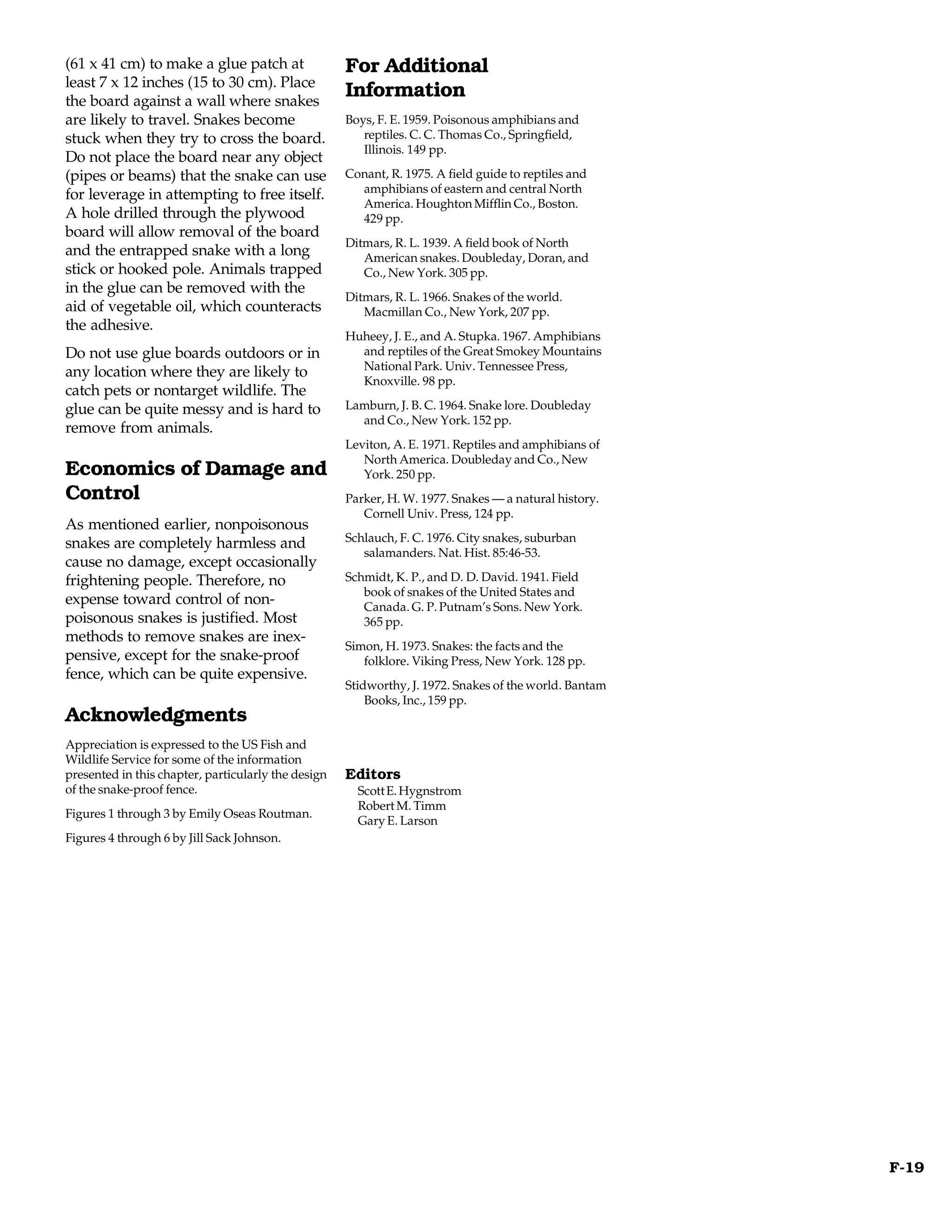 (61 x 41 cm) to make a glue patch at                 For Additional
least 7 x 12 inches (15 to 30 cm). Place
the board against a wall where snakes
                                                     Information
are likely to travel. Snakes become                  Boys, F. E. 1959. Poisonous amphibians and
stuck when they try to cross the board.                 reptiles. C. C. Thomas Co., Springfield,
                                                        Illinois. 149 pp.
Do not place the board near any object
(pipes or beams) that the snake can use              Conant, R. 1975. A field guide to reptiles and
                                                       amphibians of eastern and central North
for leverage in attempting to free itself.
                                                       America. Houghton Mifflin Co., Boston.
A hole drilled through the plywood                     429 pp.
board will allow removal of the board
                                                     Ditmars, R. L. 1939. A field book of North
and the entrapped snake with a long                     American snakes. Doubleday, Doran, and
stick or hooked pole. Animals trapped                   Co., New York. 305 pp.
in the glue can be removed with the
                                                     Ditmars, R. L. 1966. Snakes of the world.
aid of vegetable oil, which counteracts                 Macmillan Co., New York, 207 pp.
the adhesive.
                                                     Huheey, J. E., and A. Stupka. 1967. Amphibians
Do not use glue boards outdoors or in                  and reptiles of the Great Smokey Mountains
                                                       National Park. Univ. Tennessee Press,
any location where they are likely to
                                                       Knoxville. 98 pp.
catch pets or nontarget wildlife. The
glue can be quite messy and is hard to               Lamburn, J. B. C. 1964. Snake lore. Doubleday
                                                       and Co., New York. 152 pp.
remove from animals.
                                                     Leviton, A. E. 1971. Reptiles and amphibians of
                                                        North America. Doubleday and Co., New
Economics of Damage and                                 York. 250 pp.
Control                                              Parker, H. W. 1977. Snakes — a natural history.
                                                        Cornell Univ. Press, 124 pp.
As mentioned earlier, nonpoisonous
snakes are completely harmless and                   Schlauch, F. C. 1976. City snakes, suburban
                                                        salamanders. Nat. Hist. 85:46-53.
cause no damage, except occasionally
frightening people. Therefore, no                    Schmidt, K. P., and D. D. David. 1941. Field
                                                        book of snakes of the United States and
expense toward control of non-                          Canada. G. P. Putnam’s Sons. New York.
poisonous snakes is justified. Most                     365 pp.
methods to remove snakes are inex-
                                                     Simon, H. 1973. Snakes: the facts and the
pensive, except for the snake-proof                     folklore. Viking Press, New York. 128 pp.
fence, which can be quite expensive.
                                                     Stidworthy, J. 1972. Snakes of the world. Bantam
                                                         Books, Inc., 159 pp.
Acknowledgments
Appreciation is expressed to the US Fish and
Wildlife Service for some of the information
presented in this chapter, particularly the design   Editors
of the snake-proof fence.                              Scott E. Hygnstrom
                                                       Robert M. Timm
Figures 1 through 3 by Emily Oseas Routman.
                                                       Gary E. Larson
Figures 4 through 6 by Jill Sack Johnson.




                                                                                                        F-19
 