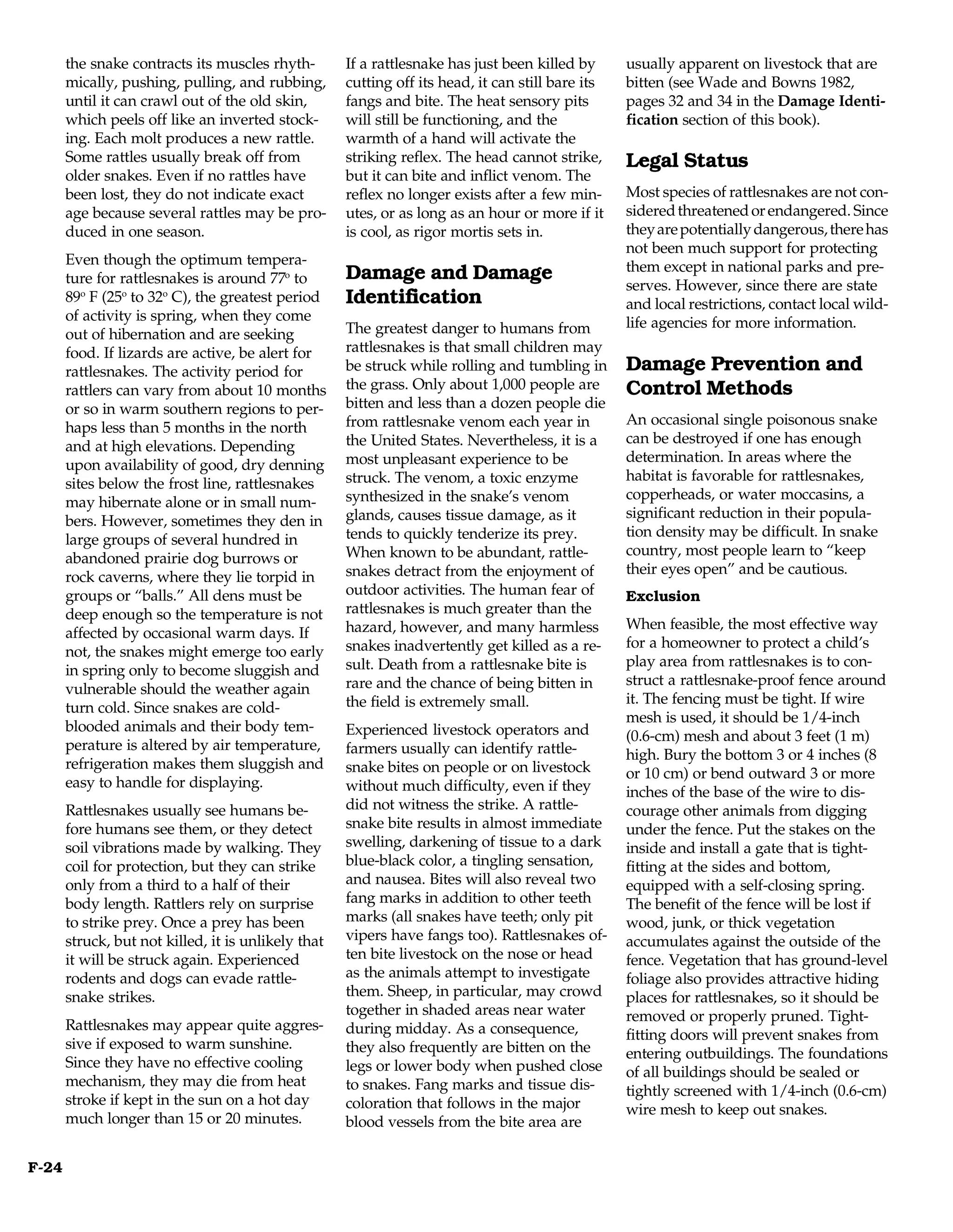 the snake contracts its muscles rhyth-        If a rattlesnake has just been killed by      usually apparent on livestock that are
       mically, pushing, pulling, and rubbing,       cutting off its head, it can still bare its   bitten (see Wade and Bowns 1982,
       until it can crawl out of the old skin,       fangs and bite. The heat sensory pits         pages 32 and 34 in the Damage Identi-
       which peels off like an inverted stock-       will still be functioning, and the            fication section of this book).
       ing. Each molt produces a new rattle.         warmth of a hand will activate the
       Some rattles usually break off from           striking reflex. The head cannot strike,      Legal Status
       older snakes. Even if no rattles have         but it can bite and inflict venom. The
       been lost, they do not indicate exact         reflex no longer exists after a few min-      Most species of rattlesnakes are not con-
       age because several rattles may be pro-       utes, or as long as an hour or more if it     sidered threatened or endangered. Since
       duced in one season.                          is cool, as rigor mortis sets in.             they are potentially dangerous, there has
                                                                                                   not been much support for protecting
       Even though the optimum tempera-                                                            them except in national parks and pre-
       ture for rattlesnakes is around 77o to        Damage and Damage
                                                                                                   serves. However, since there are state
       89o F (25o to 32o C), the greatest period     Identification                                and local restrictions, contact local wild-
       of activity is spring, when they come                                                       life agencies for more information.
       out of hibernation and are seeking            The greatest danger to humans from
       food. If lizards are active, be alert for     rattlesnakes is that small children may
       rattlesnakes. The activity period for         be struck while rolling and tumbling in       Damage Prevention and
       rattlers can vary from about 10 months        the grass. Only about 1,000 people are        Control Methods
       or so in warm southern regions to per-        bitten and less than a dozen people die
                                                     from rattlesnake venom each year in           An occasional single poisonous snake
       haps less than 5 months in the north
                                                     the United States. Nevertheless, it is a      can be destroyed if one has enough
       and at high elevations. Depending
                                                     most unpleasant experience to be              determination. In areas where the
       upon availability of good, dry denning
                                                     struck. The venom, a toxic enzyme             habitat is favorable for rattlesnakes,
       sites below the frost line, rattlesnakes
                                                     synthesized in the snake’s venom              copperheads, or water moccasins, a
       may hibernate alone or in small num-
                                                     glands, causes tissue damage, as it           significant reduction in their popula-
       bers. However, sometimes they den in
                                                     tends to quickly tenderize its prey.          tion density may be difficult. In snake
       large groups of several hundred in
                                                     When known to be abundant, rattle-            country, most people learn to “keep
       abandoned prairie dog burrows or
                                                     snakes detract from the enjoyment of          their eyes open” and be cautious.
       rock caverns, where they lie torpid in
       groups or “balls.” All dens must be           outdoor activities. The human fear of         Exclusion
       deep enough so the temperature is not         rattlesnakes is much greater than the
                                                     hazard, however, and many harmless            When feasible, the most effective way
       affected by occasional warm days. If
                                                     snakes inadvertently get killed as a re-      for a homeowner to protect a child’s
       not, the snakes might emerge too early
                                                     sult. Death from a rattlesnake bite is        play area from rattlesnakes is to con-
       in spring only to become sluggish and
                                                     rare and the chance of being bitten in        struct a rattlesnake-proof fence around
       vulnerable should the weather again
                                                     the field is extremely small.                 it. The fencing must be tight. If wire
       turn cold. Since snakes are cold-
                                                                                                   mesh is used, it should be 1/4-inch
       blooded animals and their body tem-           Experienced livestock operators and           (0.6-cm) mesh and about 3 feet (1 m)
       perature is altered by air temperature,       farmers usually can identify rattle-          high. Bury the bottom 3 or 4 inches (8
       refrigeration makes them sluggish and         snake bites on people or on livestock         or 10 cm) or bend outward 3 or more
       easy to handle for displaying.                without much difficulty, even if they         inches of the base of the wire to dis-
       Rattlesnakes usually see humans be-           did not witness the strike. A rattle-         courage other animals from digging
       fore humans see them, or they detect          snake bite results in almost immediate        under the fence. Put the stakes on the
       soil vibrations made by walking. They         swelling, darkening of tissue to a dark       inside and install a gate that is tight-
       coil for protection, but they can strike      blue-black color, a tingling sensation,       fitting at the sides and bottom,
       only from a third to a half of their          and nausea. Bites will also reveal two        equipped with a self-closing spring.
       body length. Rattlers rely on surprise        fang marks in addition to other teeth         The benefit of the fence will be lost if
       to strike prey. Once a prey has been          marks (all snakes have teeth; only pit        wood, junk, or thick vegetation
       struck, but not killed, it is unlikely that   vipers have fangs too). Rattlesnakes of-      accumulates against the outside of the
       it will be struck again. Experienced          ten bite livestock on the nose or head        fence. Vegetation that has ground-level
       rodents and dogs can evade rattle-            as the animals attempt to investigate         foliage also provides attractive hiding
       snake strikes.                                them. Sheep, in particular, may crowd         places for rattlesnakes, so it should be
                                                     together in shaded areas near water           removed or properly pruned. Tight-
       Rattlesnakes may appear quite aggres-         during midday. As a consequence,              fitting doors will prevent snakes from
       sive if exposed to warm sunshine.             they also frequently are bitten on the        entering outbuildings. The foundations
       Since they have no effective cooling          legs or lower body when pushed close          of all buildings should be sealed or
       mechanism, they may die from heat             to snakes. Fang marks and tissue dis-         tightly screened with 1/4-inch (0.6-cm)
       stroke if kept in the sun on a hot day        coloration that follows in the major          wire mesh to keep out snakes.
       much longer than 15 or 20 minutes.            blood vessels from the bite area are

F-24
 