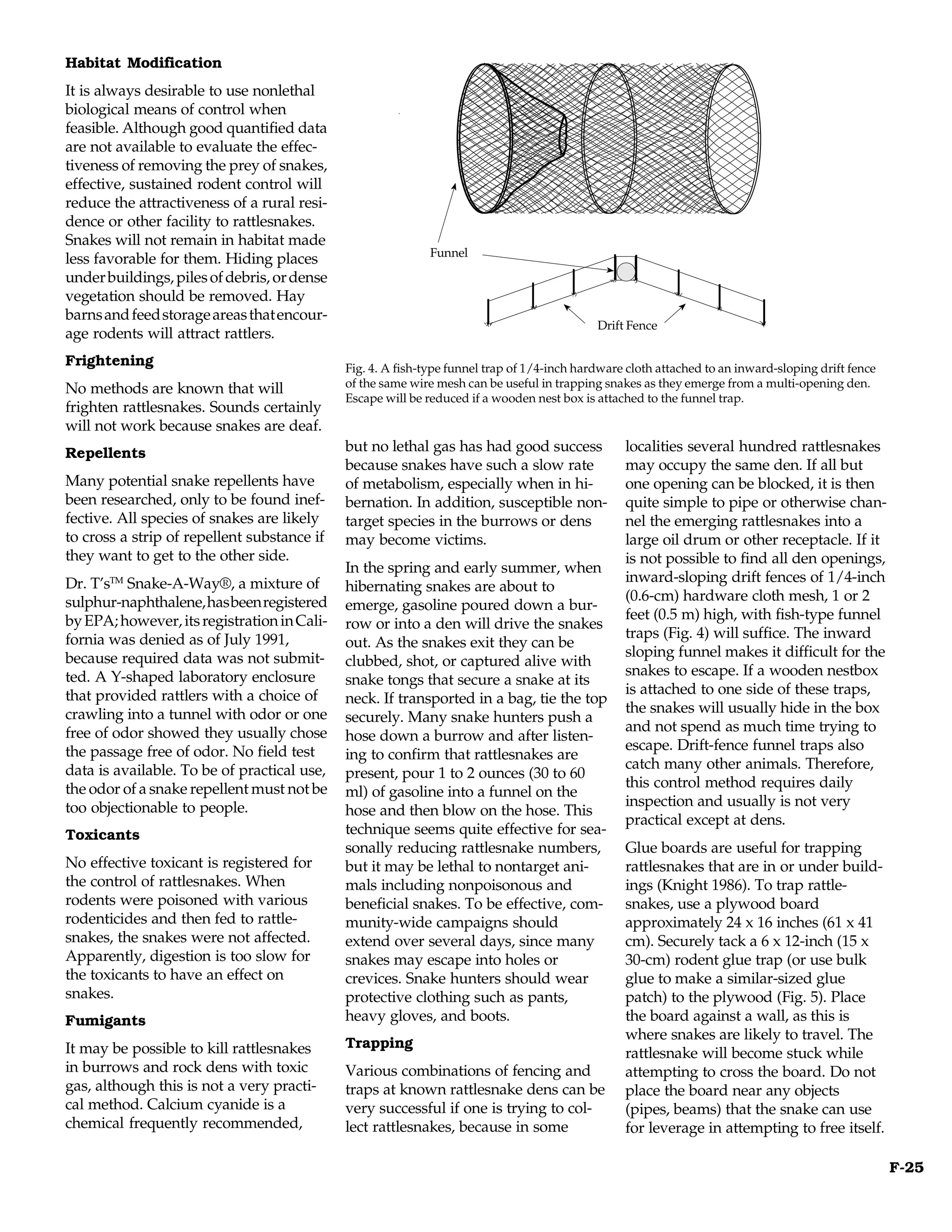 Habitat Modification
It is always desirable to use nonlethal
biological means of control when
feasible. Although good quantified data
are not available to evaluate the effec-
tiveness of removing the prey of snakes,
effective, sustained rodent control will
reduce the attractiveness of a rural resi-
dence or other facility to rattlesnakes.
Snakes will not remain in habitat made
                                                            Funnel
                                                            Funnel
less favorable for them. Hiding places
under buildings, piles of debris, or dense
vegetation should be removed. Hay
barns and feed storage areas that encour-
                                                                                           Drift fence
                                                                                            Drift Fence
age rodents will attract rattlers.
Frightening                                  Fig. 4. A fish-type funnel trap of 1/4-inch hardware cloth attached to an inward-sloping drift fence
No methods are known that will               of the same wire mesh can be useful in trapping snakes as they emerge from a multi-opening den.
                                             Escape will be reduced if a wooden nest box is attached to the funnel trap.
frighten rattlesnakes. Sounds certainly
will not work because snakes are deaf.
Repellents                                   but no lethal gas has had good success              localities several hundred rattlesnakes
                                             because snakes have such a slow rate                may occupy the same den. If all but
Many potential snake repellents have         of metabolism, especially when in hi-               one opening can be blocked, it is then
been researched, only to be found inef-      bernation. In addition, susceptible non-            quite simple to pipe or otherwise chan-
fective. All species of snakes are likely    target species in the burrows or dens               nel the emerging rattlesnakes into a
to cross a strip of repellent substance if   may become victims.                                 large oil drum or other receptacle. If it
they want to get to the other side.                                                              is not possible to find all den openings,
                                             In the spring and early summer, when
Dr. T’sTM Snake-A-Way®, a mixture of                                                             inward-sloping drift fences of 1/4-inch
                                             hibernating snakes are about to
sulphur-naphthalene, has been registered                                                         (0.6-cm) hardware cloth mesh, 1 or 2
                                             emerge, gasoline poured down a bur-
by EPA; however, its registration in Cali-                                                       feet (0.5 m) high, with fish-type funnel
                                             row or into a den will drive the snakes
fornia was denied as of July 1991,                                                               traps (Fig. 4) will suffice. The inward
                                             out. As the snakes exit they can be
because required data was not submit-                                                            sloping funnel makes it difficult for the
                                             clubbed, shot, or captured alive with
ted. A Y-shaped laboratory enclosure                                                             snakes to escape. If a wooden nestbox
                                             snake tongs that secure a snake at its
that provided rattlers with a choice of                                                          is attached to one side of these traps,
                                             neck. If transported in a bag, tie the top
crawling into a tunnel with odor or one                                                          the snakes will usually hide in the box
                                             securely. Many snake hunters push a
free of odor showed they usually chose                                                           and not spend as much time trying to
                                             hose down a burrow and after listen-
the passage free of odor. No field test                                                          escape. Drift-fence funnel traps also
                                             ing to confirm that rattlesnakes are
data is available. To be of practical use,                                                       catch many other animals. Therefore,
                                             present, pour 1 to 2 ounces (30 to 60
the odor of a snake repellent must not be                                                        this control method requires daily
                                             ml) of gasoline into a funnel on the
too objectionable to people.                                                                     inspection and usually is not very
                                             hose and then blow on the hose. This
                                                                                                 practical except at dens.
Toxicants                                    technique seems quite effective for sea-
                                             sonally reducing rattlesnake numbers,               Glue boards are useful for trapping
No effective toxicant is registered for      but it may be lethal to nontarget ani-              rattlesnakes that are in or under build-
the control of rattlesnakes. When            mals including nonpoisonous and                     ings (Knight 1986). To trap rattle-
rodents were poisoned with various           beneficial snakes. To be effective, com-            snakes, use a plywood board
rodenticides and then fed to rattle-         munity-wide campaigns should                        approximately 24 x 16 inches (61 x 41
snakes, the snakes were not affected.        extend over several days, since many                cm). Securely tack a 6 x 12-inch (15 x
Apparently, digestion is too slow for        snakes may escape into holes or                     30-cm) rodent glue trap (or use bulk
the toxicants to have an effect on           crevices. Snake hunters should wear                 glue to make a similar-sized glue
snakes.                                      protective clothing such as pants,                  patch) to the plywood (Fig. 5). Place
Fumigants                                    heavy gloves, and boots.                            the board against a wall, as this is
                                                                                                 where snakes are likely to travel. The
It may be possible to kill rattlesnakes      Trapping
                                                                                                 rattlesnake will become stuck while
in burrows and rock dens with toxic          Various combinations of fencing and                 attempting to cross the board. Do not
gas, although this is not a very practi-     traps at known rattlesnake dens can be              place the board near any objects
cal method. Calcium cyanide is a             very successful if one is trying to col-            (pipes, beams) that the snake can use
chemical frequently recommended,             lect rattlesnakes, because in some                  for leverage in attempting to free itself.

                                                                                                                                                    F-25
 