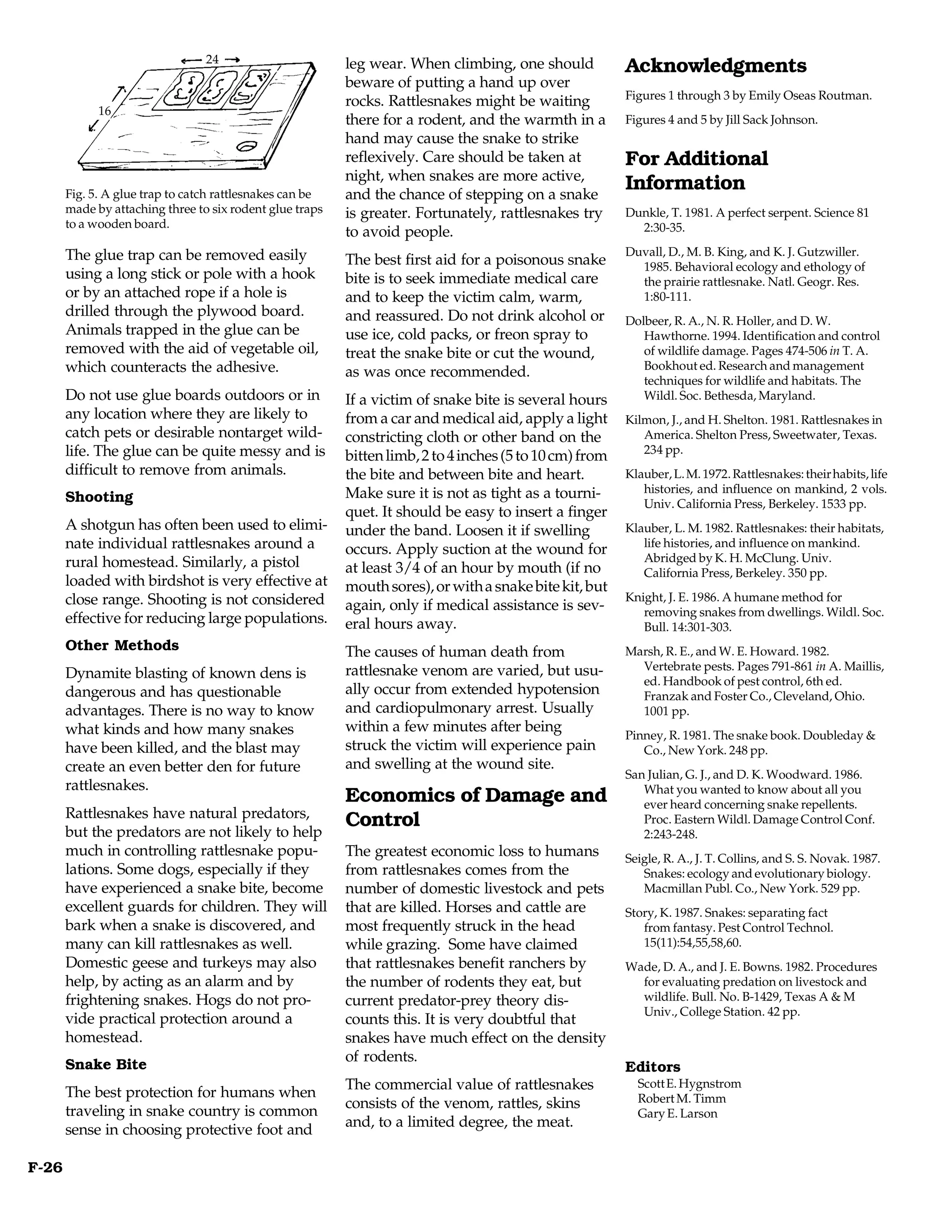 24                       leg wear. When climbing, one should            Acknowledgments
                                                          beware of putting a hand up over
                                                                                                         Figures 1 through 3 by Emily Oseas Routman.
                                                          rocks. Rattlesnakes might be waiting
             16
                                                          there for a rodent, and the warmth in a        Figures 4 and 5 by Jill Sack Johnson.
                                                          hand may cause the snake to strike
                                                          reflexively. Care should be taken at           For Additional
                                                          night, when snakes are more active,
       Fig. 5. A glue trap to catch rattlesnakes can be   and the chance of stepping on a snake
                                                                                                         Information
       made by attaching three to six rodent glue traps   is greater. Fortunately, rattlesnakes try      Dunkle, T. 1981. A perfect serpent. Science 81
       to a wooden board.                                                                                  2:30-35.
                                                          to avoid people.
       The glue trap can be removed easily                                                               Duvall, D., M. B. King, and K. J. Gutzwiller.
                                                          The best first aid for a poisonous snake         1985. Behavioral ecology and ethology of
       using a long stick or pole with a hook             bite is to seek immediate medical care           the prairie rattlesnake. Natl. Geogr. Res.
       or by an attached rope if a hole is                and to keep the victim calm, warm,               1:80-111.
       drilled through the plywood board.                 and reassured. Do not drink alcohol or         Dolbeer, R. A., N. R. Holler, and D. W.
       Animals trapped in the glue can be                 use ice, cold packs, or freon spray to            Hawthorne. 1994. Identification and control
       removed with the aid of vegetable oil,             treat the snake bite or cut the wound,            of wildlife damage. Pages 474-506 in T. A.
       which counteracts the adhesive.                    as was once recommended.                          Bookhout ed. Research and management
                                                                                                            techniques for wildlife and habitats. The
       Do not use glue boards outdoors or in              If a victim of snake bite is several hours        Wildl. Soc. Bethesda, Maryland.
       any location where they are likely to              from a car and medical aid, apply a light      Kilmon, J., and H. Shelton. 1981. Rattlesnakes in
       catch pets or desirable nontarget wild-            constricting cloth or other band on the           America. Shelton Press, Sweetwater, Texas.
       life. The glue can be quite messy and is           bitten limb, 2 to 4 inches (5 to 10 cm) from      234 pp.
       difficult to remove from animals.                  the bite and between bite and heart.           Klauber, L. M. 1972. Rattlesnakes: their habits, life
                                                          Make sure it is not as tight as a tourni-         histories, and influence on mankind, 2 vols.
       Shooting                                                                                             Univ. California Press, Berkeley. 1533 pp.
                                                          quet. It should be easy to insert a finger
       A shotgun has often been used to elimi-            under the band. Loosen it if swelling          Klauber, L. M. 1982. Rattlesnakes: their habitats,
       nate individual rattlesnakes around a              occurs. Apply suction at the wound for            life histories, and influence on mankind.
       rural homestead. Similarly, a pistol                                                                 Abridged by K. H. McClung. Univ.
                                                          at least 3/4 of an hour by mouth (if no           California Press, Berkeley. 350 pp.
       loaded with birdshot is very effective at          mouth sores), or with a snake bite kit, but
       close range. Shooting is not considered                                                           Knight, J. E. 1986. A humane method for
                                                          again, only if medical assistance is sev-         removing snakes from dwellings. Wildl. Soc.
       effective for reducing large populations.          eral hours away.                                  Bull. 14:301-303.
       Other Methods                                      The causes of human death from                 Marsh, R. E., and W. E. Howard. 1982.
                                                          rattlesnake venom are varied, but usu-           Vertebrate pests. Pages 791-861 in A. Maillis,
       Dynamite blasting of known dens is                                                                  ed. Handbook of pest control, 6th ed.
       dangerous and has questionable                     ally occur from extended hypotension             Franzak and Foster Co., Cleveland, Ohio.
       advantages. There is no way to know                and cardiopulmonary arrest. Usually              1001 pp.
       what kinds and how many snakes                     within a few minutes after being
                                                                                                         Pinney, R. 1981. The snake book. Doubleday &
       have been killed, and the blast may                struck the victim will experience pain            Co., New York. 248 pp.
       create an even better den for future               and swelling at the wound site.
                                                                                                         San Julian, G. J., and D. K. Woodward. 1986.
       rattlesnakes.                                                                                        What you wanted to know about all you
                                                          Economics of Damage and                           ever heard concerning snake repellents.
       Rattlesnakes have natural predators,
                                                          Control                                           Proc. Eastern Wildl. Damage Control Conf.
       but the predators are not likely to help                                                             2:243-248.
       much in controlling rattlesnake popu-              The greatest economic loss to humans           Seigle, R. A., J. T. Collins, and S. S. Novak. 1987.
       lations. Some dogs, especially if they             from rattlesnakes comes from the                  Snakes: ecology and evolutionary biology.
       have experienced a snake bite, become              number of domestic livestock and pets             Macmillan Publ. Co., New York. 529 pp.
       excellent guards for children. They will           that are killed. Horses and cattle are         Story, K. 1987. Snakes: separating fact
       bark when a snake is discovered, and               most frequently struck in the head                from fantasy. Pest Control Technol.
       many can kill rattlesnakes as well.                while grazing. Some have claimed                  15(11):54,55,58,60.
       Domestic geese and turkeys may also                that rattlesnakes benefit ranchers by          Wade, D. A., and J. E. Bowns. 1982. Procedures
       help, by acting as an alarm and by                 the number of rodents they eat, but              for evaluating predation on livestock and
       frightening snakes. Hogs do not pro-               current predator-prey theory dis-                wildlife. Bull. No. B-1429, Texas A & M
                                                                                                           Univ., College Station. 42 pp.
       vide practical protection around a                 counts this. It is very doubtful that
       homestead.                                         snakes have much effect on the density
                                                          of rodents.
       Snake Bite                                                                                        Editors
                                                          The commercial value of rattlesnakes             Scott E. Hygnstrom
       The best protection for humans when                                                                 Robert M. Timm
                                                          consists of the venom, rattles, skins
       traveling in snake country is common                                                                Gary E. Larson
                                                          and, to a limited degree, the meat.
       sense in choosing protective foot and

F-26
 