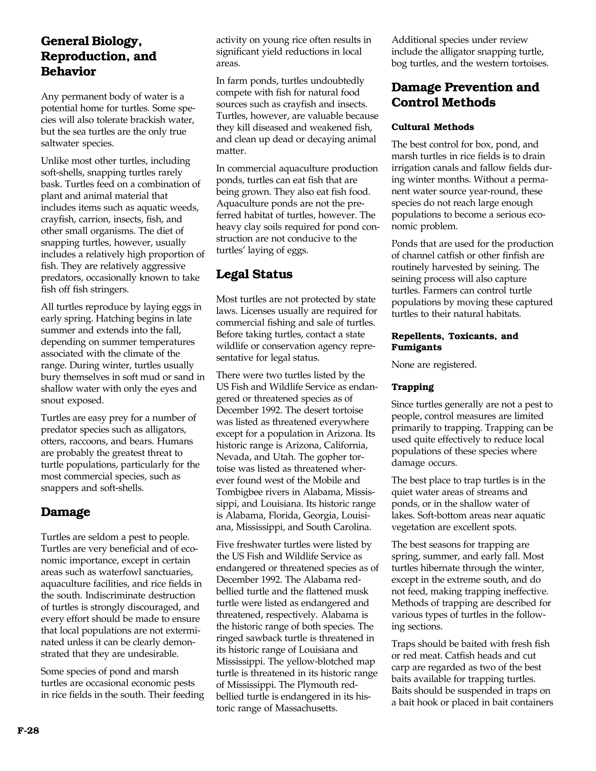 General Biology,                             activity on young rice often results in      Additional species under review
                                                    significant yield reductions in local        include the alligator snapping turtle,
       Reproduction, and                            areas.                                       bog turtles, and the western tortoises.
       Behavior
                                                    In farm ponds, turtles undoubtedly
                                                    compete with fish for natural food           Damage Prevention and
       Any permanent body of water is a
       potential home for turtles. Some spe-        sources such as crayfish and insects.        Control Methods
       cies will also tolerate brackish water,      Turtles, however, are valuable because
       but the sea turtles are the only true        they kill diseased and weakened fish,        Cultural Methods
       saltwater species.                           and clean up dead or decaying animal
                                                                                                 The best control for box, pond, and
                                                    matter.
       Unlike most other turtles, including                                                      marsh turtles in rice fields is to drain
       soft-shells, snapping turtles rarely         In commercial aquaculture production         irrigation canals and fallow fields dur-
       bask. Turtles feed on a combination of       ponds, turtles can eat fish that are         ing winter months. Without a perma-
       plant and animal material that               being grown. They also eat fish food.        nent water source year-round, these
       includes items such as aquatic weeds,        Aquaculture ponds are not the pre-           species do not reach large enough
       crayfish, carrion, insects, fish, and        ferred habitat of turtles, however. The      populations to become a serious eco-
       other small organisms. The diet of           heavy clay soils required for pond con-      nomic problem.
       snapping turtles, however, usually           struction are not conducive to the
                                                                                                 Ponds that are used for the production
       includes a relatively high proportion of     turtles’ laying of eggs.
                                                                                                 of channel catfish or other finfish are
       fish. They are relatively aggressive                                                      routinely harvested by seining. The
       predators, occasionally known to take        Legal Status                                 seining process will also capture
       fish off fish stringers.                                                                  turtles. Farmers can control turtle
                                                    Most turtles are not protected by state      populations by moving these captured
       All turtles reproduce by laying eggs in      laws. Licenses usually are required for
       early spring. Hatching begins in late                                                     turtles to their natural habitats.
                                                    commercial fishing and sale of turtles.
       summer and extends into the fall,            Before taking turtles, contact a state       Repellents, Toxicants, and
       depending on summer temperatures             wildlife or conservation agency repre-       Fumigants
       associated with the climate of the           sentative for legal status.
       range. During winter, turtles usually                                                     None are registered.
       bury themselves in soft mud or sand in       There were two turtles listed by the
       shallow water with only the eyes and         US Fish and Wildlife Service as endan-       Trapping
       snout exposed.                               gered or threatened species as of
                                                                                                 Since turtles generally are not a pest to
                                                    December 1992. The desert tortoise
       Turtles are easy prey for a number of                                                     people, control measures are limited
                                                    was listed as threatened everywhere
       predator species such as alligators,                                                      primarily to trapping. Trapping can be
                                                    except for a population in Arizona. Its
       otters, raccoons, and bears. Humans                                                       used quite effectively to reduce local
                                                    historic range is Arizona, California,
       are probably the greatest threat to                                                       populations of these species where
                                                    Nevada, and Utah. The gopher tor-
       turtle populations, particularly for the                                                  damage occurs.
                                                    toise was listed as threatened wher-
       most commercial species, such as             ever found west of the Mobile and            The best place to trap turtles is in the
       snappers and soft-shells.                    Tombigbee rivers in Alabama, Missis-         quiet water areas of streams and
                                                    sippi, and Louisiana. Its historic range     ponds, or in the shallow water of
       Damage                                       is Alabama, Florida, Georgia, Louisi-        lakes. Soft-bottom areas near aquatic
                                                    ana, Mississippi, and South Carolina.        vegetation are excellent spots.
       Turtles are seldom a pest to people.
       Turtles are very beneficial and of eco-      Five freshwater turtles were listed by       The best seasons for trapping are
       nomic importance, except in certain          the US Fish and Wildlife Service as          spring, summer, and early fall. Most
       areas such as waterfowl sanctuaries,         endangered or threatened species as of       turtles hibernate through the winter,
       aquaculture facilities, and rice fields in   December 1992. The Alabama red-              except in the extreme south, and do
       the south. Indiscriminate destruction        bellied turtle and the flattened musk        not feed, making trapping ineffective.
       of turtles is strongly discouraged, and      turtle were listed as endangered and         Methods of trapping are described for
       every effort should be made to ensure        threatened, respectively. Alabama is         various types of turtles in the follow-
       that local populations are not extermi-      the historic range of both species. The      ing sections.
       nated unless it can be clearly demon-        ringed sawback turtle is threatened in
                                                                                                 Traps should be baited with fresh fish
       strated that they are undesirable.           its historic range of Louisiana and
                                                                                                 or red meat. Catfish heads and cut
                                                    Mississippi. The yellow-blotched map
       Some species of pond and marsh                                                            carp are regarded as two of the best
                                                    turtle is threatened in its historic range
       turtles are occasional economic pests                                                     baits available for trapping turtles.
                                                    of Mississippi. The Plymouth red-
       in rice fields in the south. Their feeding                                                Baits should be suspended in traps on
                                                    bellied turtle is endangered in its his-
                                                                                                 a bait hook or placed in bait containers
                                                    toric range of Massachusetts.

F-28
 